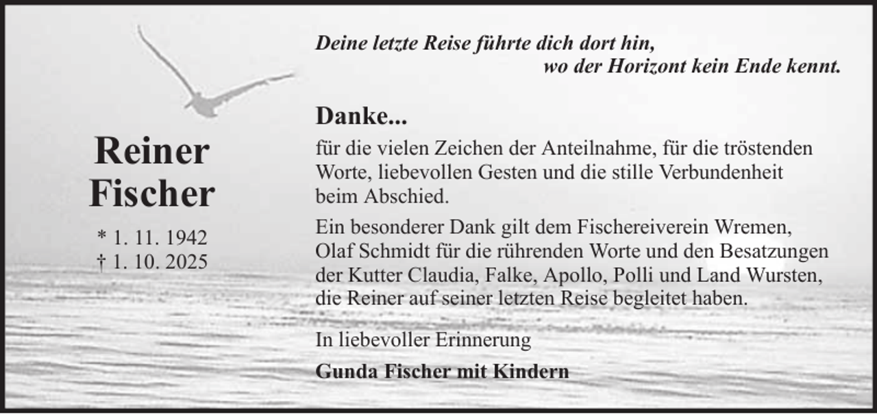 <p>Deine letzte Reise führte dich dort hin,<br />wo der Horizont kein Ende kennt.</p>
<p>Reiner<br />Fischer<br />* 1. 11. 1942<br />† 1. 10. 2025</p>
<p>Danke...<br />für die vielen Zeichen der Anteilnahme, für die tröstenden<br />Worte, liebevollen Gesten und die stille Verbundenheit<br />beim Abschied.<br />Ein besonderer Dank gilt dem Fischereiverein Wremen,<br />Olaf Schmidt für die rührenden Worte und den Besatzungen<br />der Kutter Claudia, Falke, Apollo, Polli und Land Wursten,<br />die Reiner auf seiner letzten Reise begleitet haben.<br />In liebevoller Erinnerung<br />Gunda Fischer mit Kindern</p>