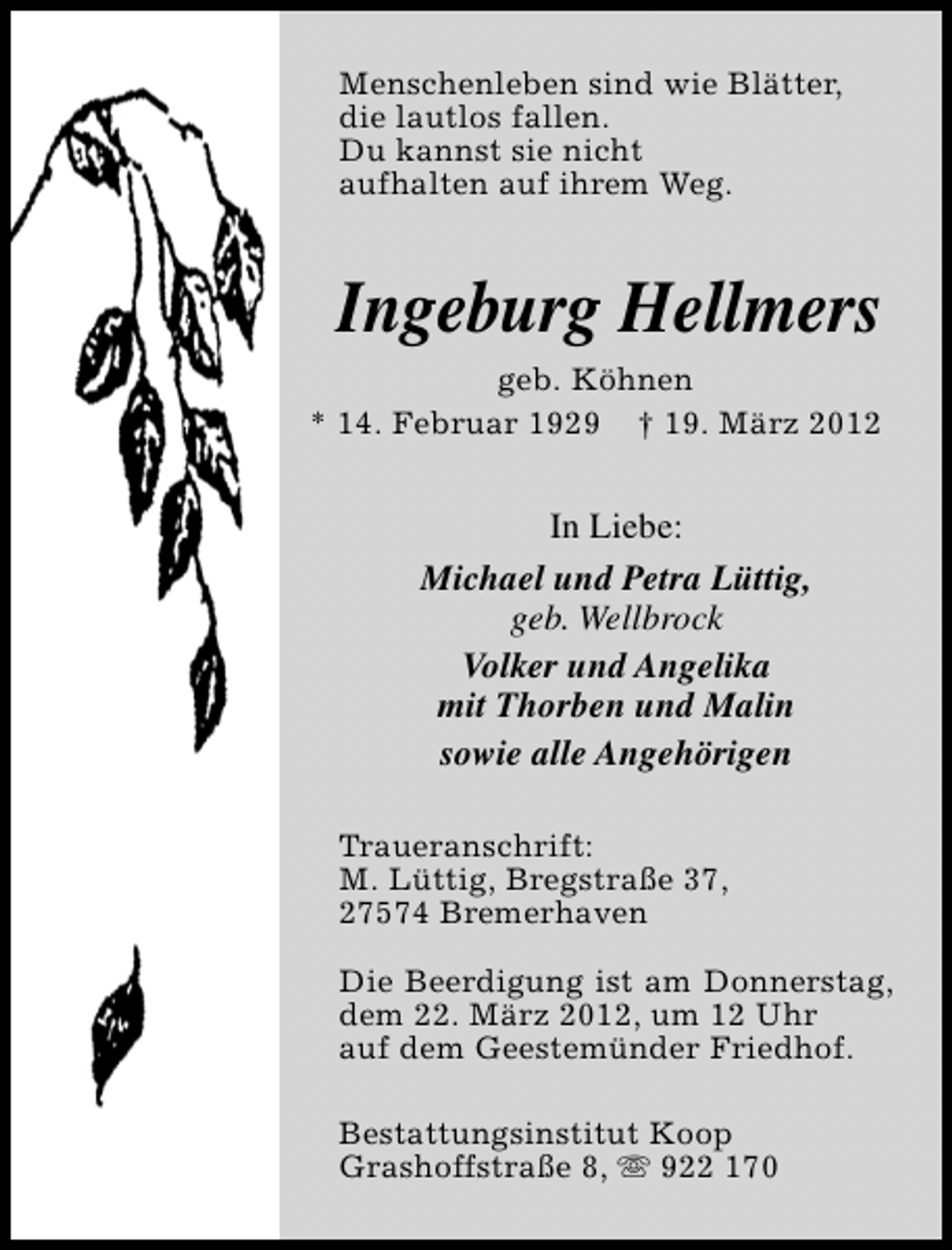 <p>Menschenleben sind wie Blätter,<br />die lautlos fallen.<br />Du kannst sie nicht<br />aufhalten auf ihrem Weg.</p><p>Ingeburg Hellmers<br />geb. Köhnen<br />* 14. Februar 1929 † 19. März 2012</p><p>In Liebe:<br />Michael und Petra Lüttig,<br />geb. Wellbrock<br />Volker und Angelika<br />mit Thorben und Malin<br />sowie alle Angehörigen<br />Traueranschrift:<br />M. Lüttig, Bregstraße 37,<br />27574 Bremerhaven<br />Die Beerdigung ist am Donnerstag,<br />dem 22. März 2012, um 12 Uhr<br />auf dem Geestemünder Friedhof.<br />Bestattungsinstitut Koop<br />Grashoffstraße 8, s 922 170</p>