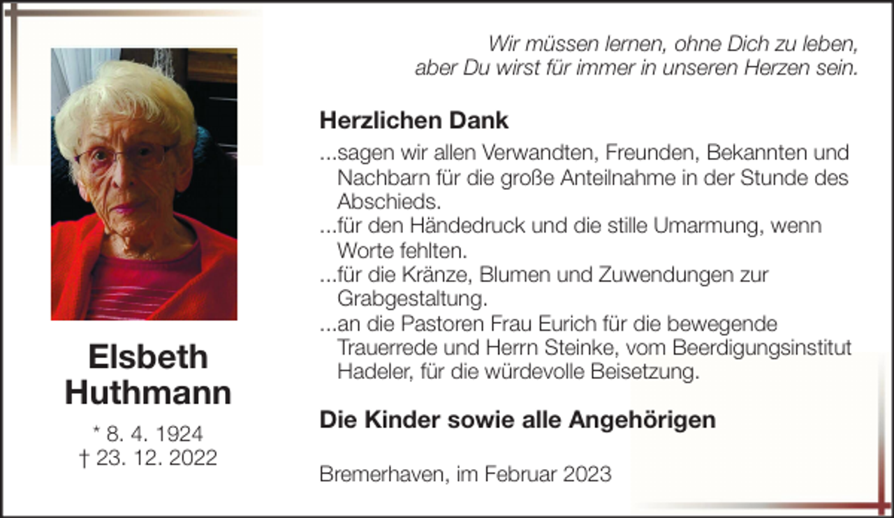 <p>Wir müssen lernen, ohne Dich zu leben,<br />aber Du wirst für immer in unseren Herzen sein.</p><p>Herzlichen Dank</p><p>Elsbeth<br />Huthmann<br />* 8. 4. 1924<br />† 23. 12. 2022</p><p>...sagen wir allen Verwandten, Freunden, Bekannten und<br />Nachbarn für die große Anteilnahme in der Stunde des<br />Abschieds.<br />...für den Händedruck und die stille Umarmung, wenn<br />Worte fehlten.<br />...für die Kränze, Blumen und Zuwendungen zur<br />Grabgestaltung.<br />...an die Pastoren Frau Eurich für die bewegende<br />Trauerrede und Herrn Steinke, vom Beerdigungsinstitut<br />Hadeler, für die würdevolle Beisetzung.</p><p>Die Kinder sowie alle Angehörigen<br />Bremerhaven, im Februar 2023</p>