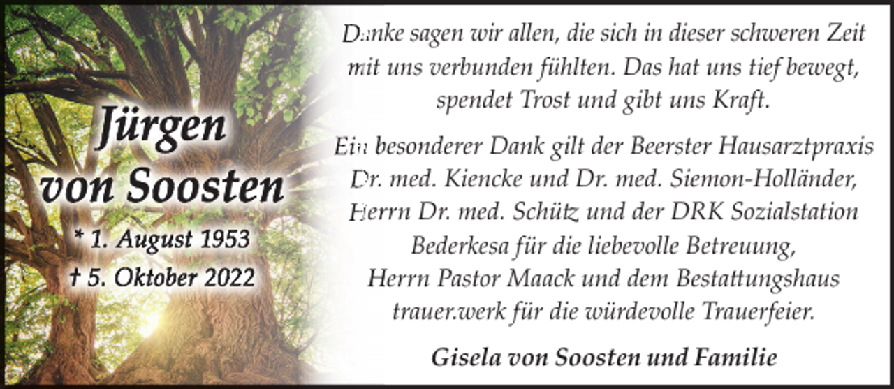 <p>anke sagen wir allen, die sich in dieser schweren Zeit<br />mit uns verbunden fühlten. Das hat uns tief bewegt,<br />spendet Trost und gibt uns Kraft.<br />n besonderer Dank gilt der Beerster Hausarztpraxis<br />Dr. med. Kiencke und Dr. med. Siemon-Holländer,<br />Herrrn Dr. med. Schütz und der DRK Sozialstation<br />Bederkesa für die liebevolle Betreuung,<br />Herrn Pastor Maack und dem Bestattungshaus<br />trauer.werk für die würdevolle Trauerfeier.<br />Gisela von Soosten und Familie</p>