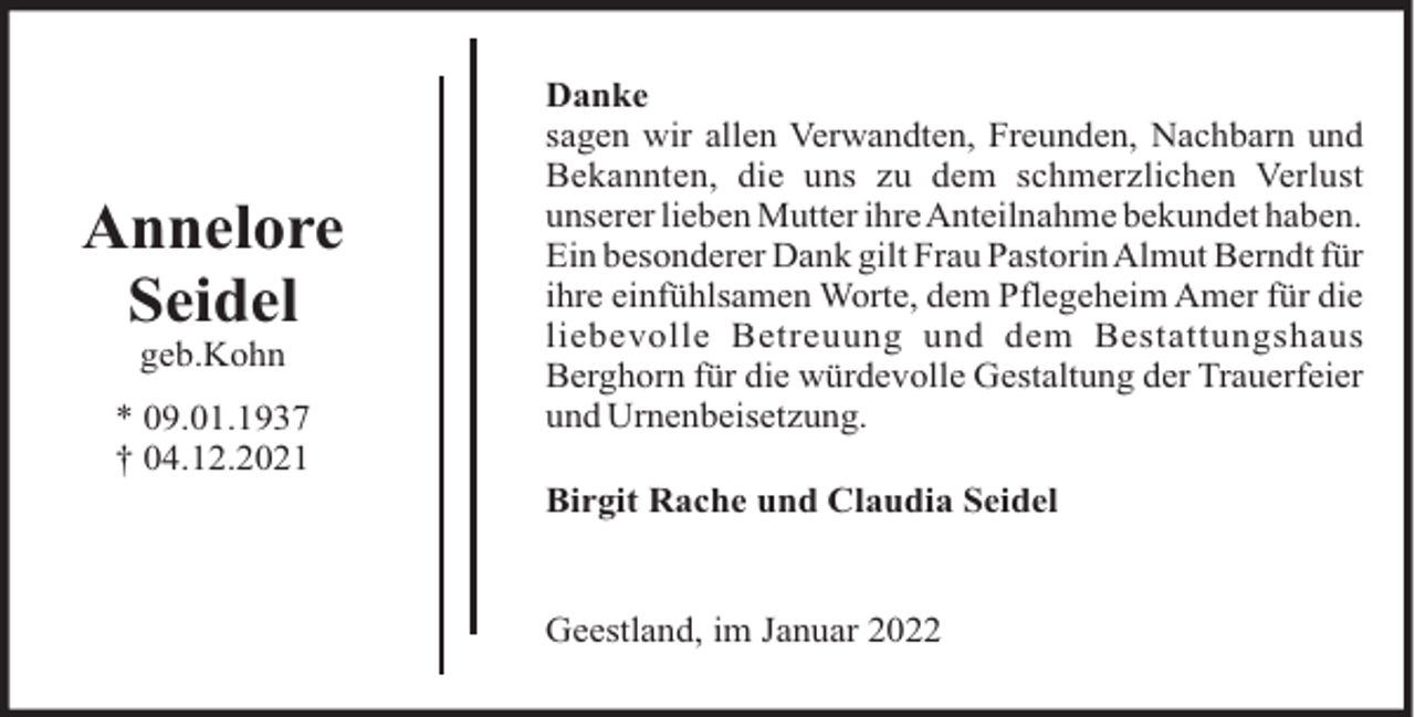 <p>Annelore<br />Seidel<br />geb.Kohn<br />* 09.01.1937<br />† 04.12.2021</p><p>Danke<br />sagen wir allen Verwandten, Freunden, Nachbarn und<br />Bekannten, die uns zu dem schmerzlichen Verlust<br />unserer lieben Mutter ihreAnteilnahme bekundet haben.<br />Ein besonderer Dank gilt Frau Pastorin Almut Berndt für<br />ihre einfühlsamen Worte, dem Pflegeheim Amer für die<br />liebevolle Betreuung und dem Bestattungshaus<br />Berghorn für die würdevolle Gestaltung der Trauerfeier<br />und Urnenbeisetzung.<br />Birgit Rache und Claudia Seidel</p><p>Geestland, im Januar 2022</p>