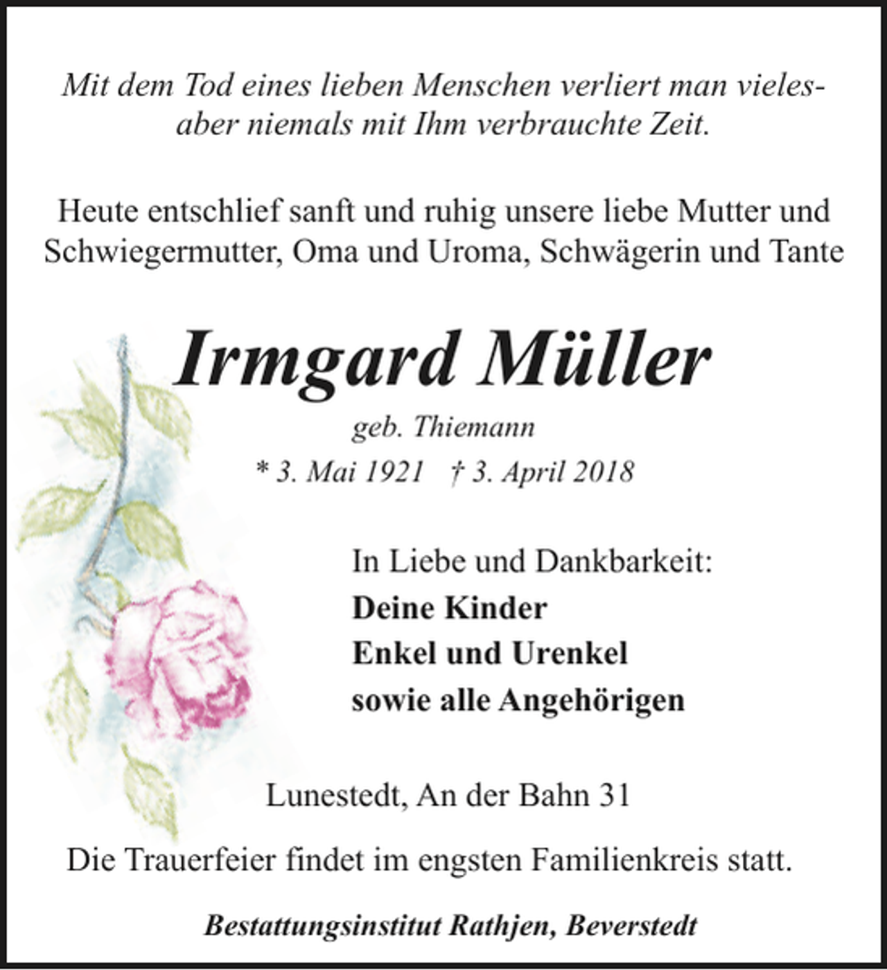<p>Mit dem Tod eines lieben Menschen verliert man vielesaber niemals mit Ihm verbrauchte Zeit.<br />Heute entschlief sanft und ruhig unsere liebe Mutter und<br />Schwiegermutter, Oma und Uroma, Schwägerin und Tante</p><p>Irmgard Müller<br />geb. Thiemann<br />* 3. Mai 1921 † 3. April 2018</p><p>In Liebe und Dankbarkeit:<br />Deine Kinder<br />Enkel und Urenkel<br />sowie alle Angehörigen<br />Lunestedt, An der Bahn 31<br />Die Trauerfeier findet im engsten Familienkreis statt.<br />Bestattungsinstitut Rathjen, Beverstedt</p>