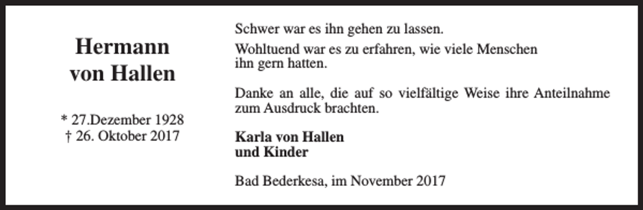 <p>Hermann<br />von Hallen<br />* 27.Dezember 1928<br />† 26. Oktober 2017</p><p>Schwer war es ihn gehen zu lassen.<br />Wohltuend war es zu erfahren, wie viele Menschen<br />ihn gern hatten.<br />Danke an alle, die auf so vielfältige Weise ihre Anteilnahme<br />zum Ausdruck brachten.<br />Karla von Hallen<br />und Kinder<br />Bad Bederkesa, im November 2017</p>