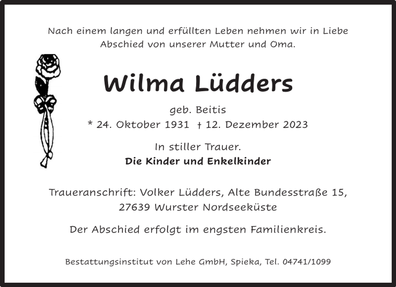 <p>Nach einem langen und erfüllten Leben nehmen wir in Liebe<br />Abschied von unserer Mutter und Oma.</p><p>Wilma Lüdders<br />geb. Beitis<br />* 24. Oktober 1931 † 12. Dezember 2023<br />In stiller Trauer.<br />Die Kinder und Enkelkinder<br />Traueranschrift: Volker Lüdders, Alte Bundesstraße 15,<br />27639 Wurster Nordseeküste<br />Der Abschied erfolgt im engsten Familienkreis.<br />Bestattungsinstitut von Lehe GmbH, Spieka, Tel. 04741/1099</p>