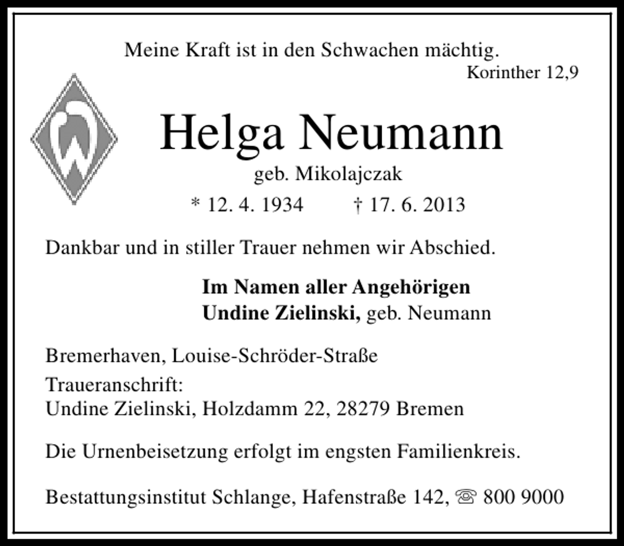 <p>Meine Kraft ist in den Schwachen mächtig.</p><p>Korinther 12,9</p><p>Helga Neumann<br />geb. Mikolajczak<br />* 12. 4. 1934<br />† 17. 6. 2013</p><p>Dankbar und in stiller Trauer nehmen wir Abschied.<br />Im Namen aller Angehörigen<br />Undine Zielinski, geb. Neumann<br />Bremerhaven, Louise-Schröder-Straße<br />Traueranschrift:<br />Undine Zielinski, Holzdamm 22, 28279 Bremen<br />Die Urnenbeisetzung erfolgt im engsten Familienkreis.<br />Bestattungsinstitut Schlange, Hafenstraße 142, s 800 9000</p>