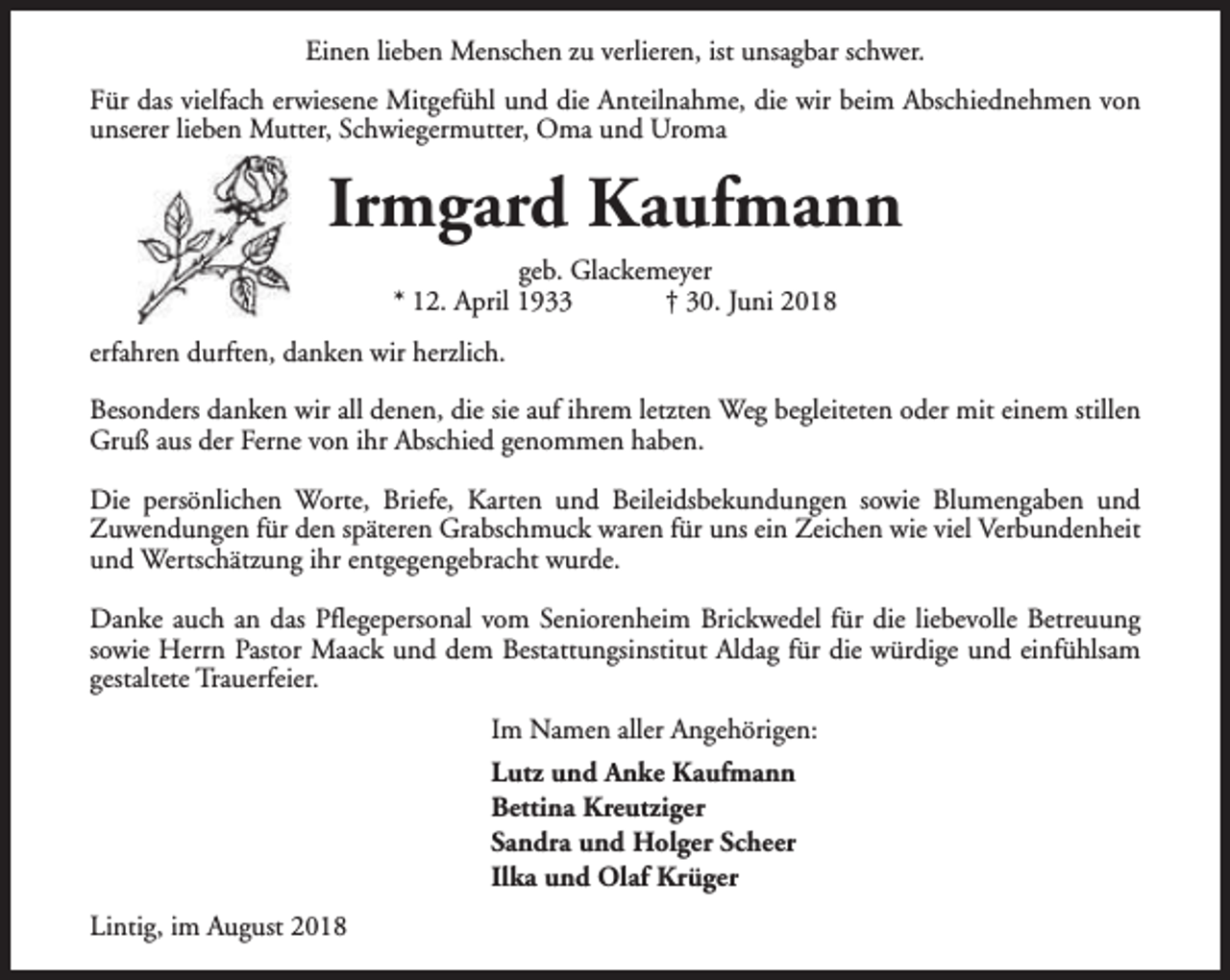 <p>Einen lieben Menschen zu verlieren, ist unsagbar schwer.<br />Für das vielfach erwiesene Mitgefühl und die Anteilnahme, die wir beim Abschiednehmen von<br />unserer lieben Mutter, Schwiegermutter, Oma und Uroma</p><p>Irmgard Kaufmann<br />geb. Glackemeyer<br />* 12. April 1933<br />† 30. Juni 2018<br />erfahren durften, danken wir herzlich.<br />Besonders danken wir all denen, die sie auf ihrem letzten Weg begleiteten oder mit einem stillen<br />Gruß aus der Ferne von ihr Abschied genommen haben.<br />Die persönlichen Worte, Briefe, Karten und Beileidsbekundungen sowie Blumengaben und<br />Zuwendungen für den späteren Grabschmuck waren für uns ein Zeichen wie viel Verbundenheit<br />und Wertschätzung ihr entgegengebracht wurde.<br />Danke auch an das Pflegepersonal vom Seniorenheim Brickwedel für die liebevolle Betreuung<br />sowie Herrn Pastor Maack und dem Bestattungsinstitut Aldag für die würdige und einfühlsam<br />gestaltete Trauerfeier.<br />Im Namen aller Angehörigen:<br />Lutz und Anke Kaufmann<br />Bettina Kreutziger<br />Sandra und Holger Scheer<br />Ilka und Olaf Krüger<br />Lintig, im August 2018</p>