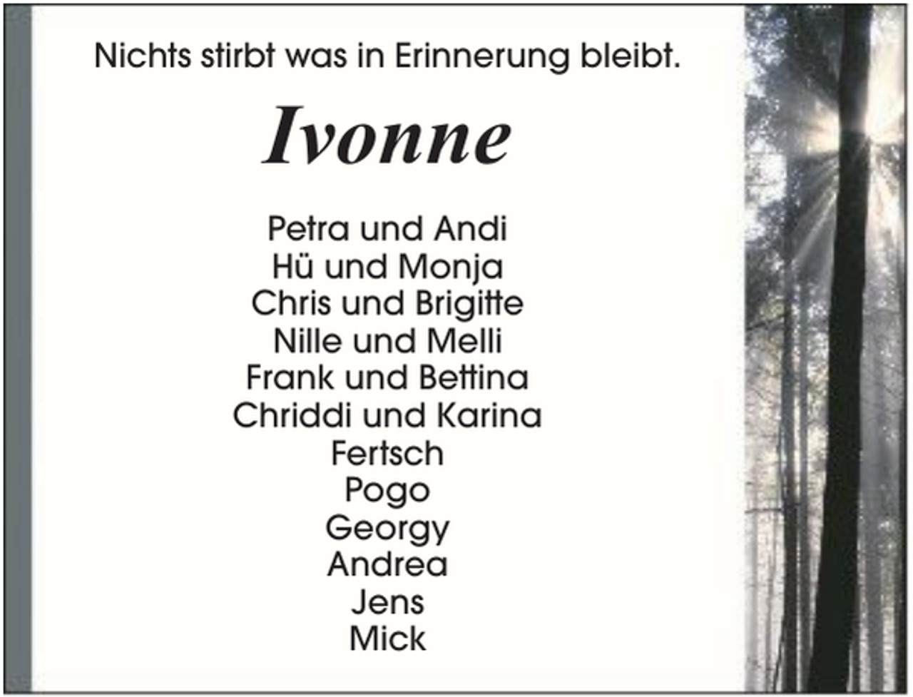 <p>Nichts stirbt was in Erinnerung bleibt.</p><p>Ivonne<br />Petra und Andi<br />Hü und Monja<br />Chris und Brigitte<br />Nille und Melli<br />Frank und Bettina<br />Chriddi und Karina<br />Fertsch<br />Pogo<br />Georgy<br />Andrea<br />Jens<br />Mick</p>