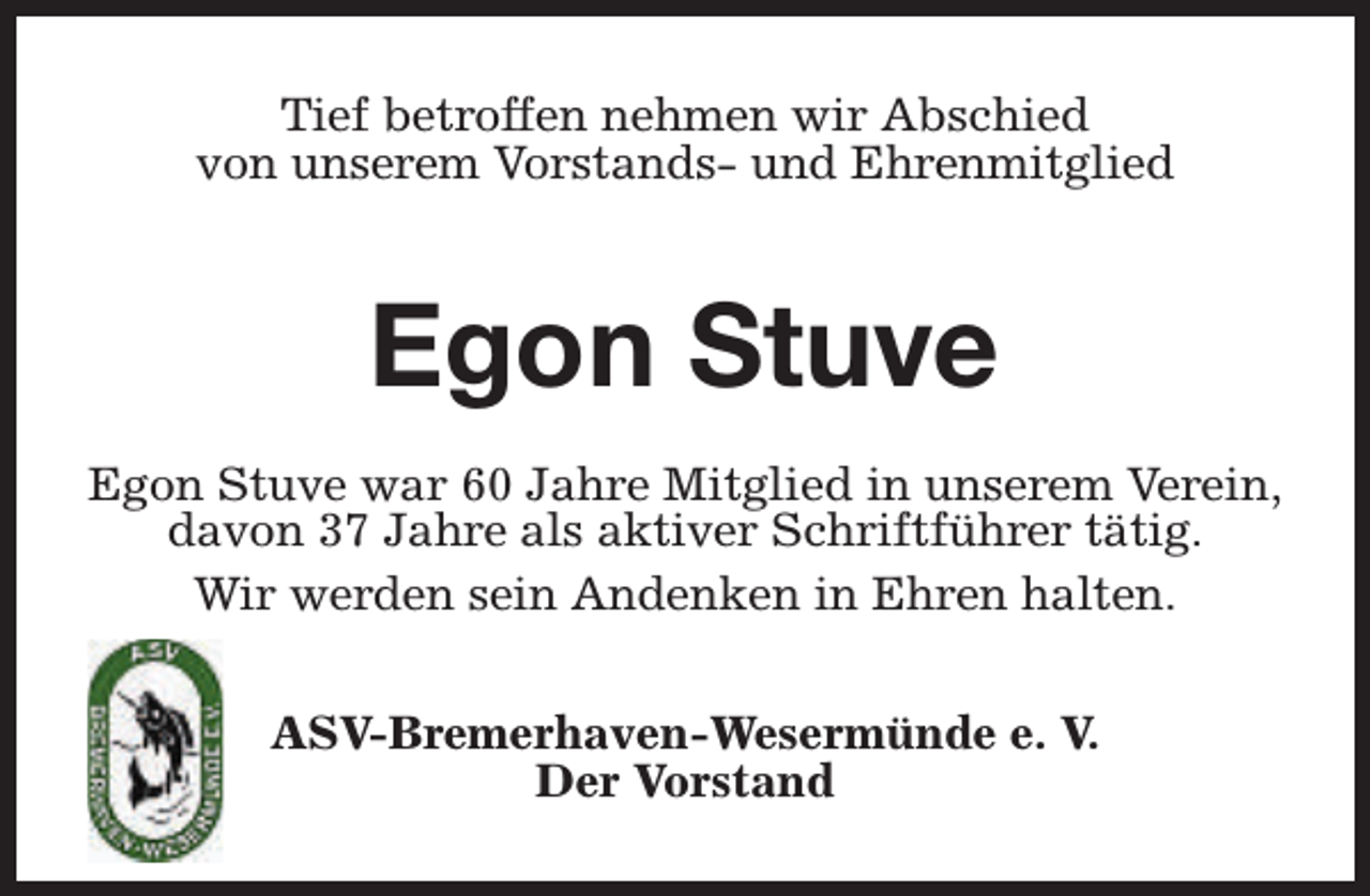 <p>Tief betroffen nehmen wir Abschied<br />von unserem Vorstands- und Ehrenmitglied</p><p>Egon Stuve<br />Egon Stuve war 60 Jahre Mitglied in unserem Verein,<br />davon 37 Jahre als aktiver Schriftführer tätig.<br />Wir werden sein Andenken in Ehren halten.<br />ASV-Bremerhaven-Wesermünde e. V.<br />Der Vorstand</p>