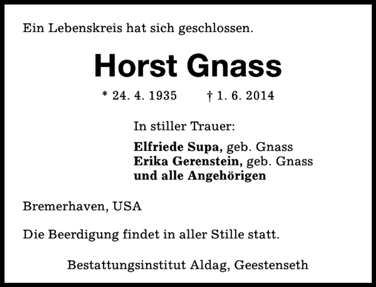 <p>Ein Lebenskreis hat sich geschlossen.</p><p>Horst Gnass<br />* 24. 4. 1935</p><p>† 1. 6. 2014</p><p>In stiller Trauer:<br />Elfriede Supa, geb. Gnass<br />Erika Gerenstein, geb. Gnass<br />und alle Angehörigen<br />Bremerhaven, USA<br />Die Beerdigung findet in aller Stille statt.<br />Bestattungsinstitut Aldag, Geestenseth</p>