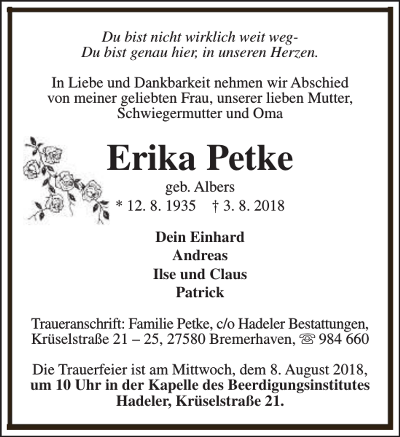 <p>Du bist nicht wirklich weit wegDu bist genau hier, in unseren Herzen.<br />In Liebe und Dankbarkeit nehmen wir Abschied<br />von meiner geliebten Frau, unserer lieben Mutter,<br />Schwiegermutter und Oma</p><p>Erika Petke<br />geb. Albers<br />* 12. 8. 1935 † 3. 8. 2018<br />Dein Einhard<br />Andreas<br />Ilse und Claus<br />Patrick<br />Traueranschrift: Familie Petke, c/o Hadeler Bestattungen,<br />Krüselstraße 21 – 25, 27580 Bremerhaven, s 984 660<br />Die Trauerfeier ist am Mittwoch, dem 8. August 2018,<br />um 10 Uhr in der Kapelle des Beerdigungsinstitutes<br />Hadeler, Krüselstraße 21.</p>