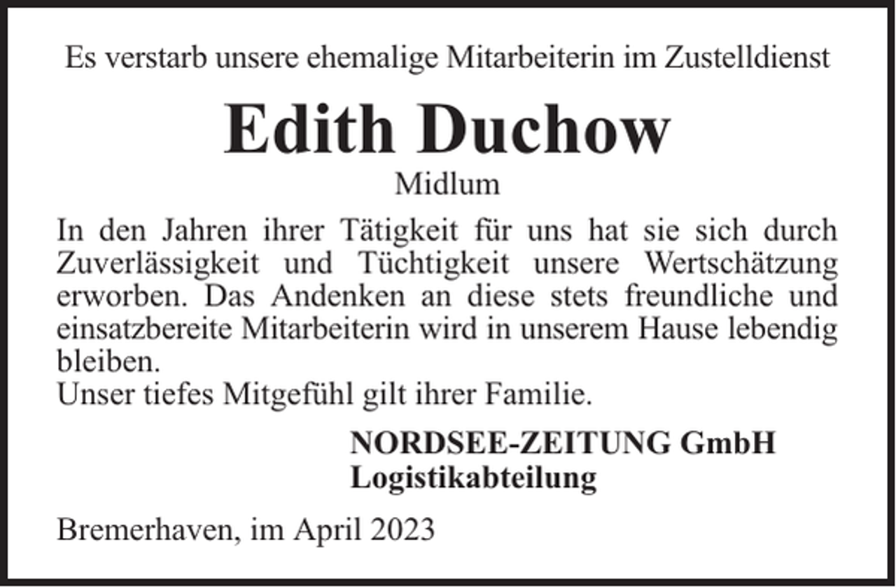 <p>Es verstarb unsere ehemalige Mitarbeiterin im Zustelldienst</p><p>Edith Duchow</p><p>Midlum<br />In den Jahren ihrer Tätigkeit für uns hat sie sich durch<br />Zuverlässigkeit und Tüchtigkeit unsere Wertschätzung<br />erworben. Das Andenken an diese stets freundliche und<br />einsatzbereite Mitarbeiterin wird in unserem Hause lebendig<br />bleiben.<br />Unser tiefes Mitgefühl gilt ihrer Familie.<br />NORDSEE-ZEITUNG GmbH<br />Logistikabteilung<br />Bremerhaven, im April 2023</p>