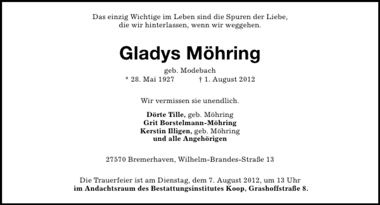 <p>Das einzig Wichtige im Leben sind die Spuren der Liebe,<br />die wir hinterlassen, wenn wir weggehen.</p><p>Gladys Möhring<br />geb. Modebach<br />* 28. Mai 1927<br />† 1. August 2012<br />Wir vermissen sie unendlich.<br />Dörte Tille, geb. Möhring<br />Grit Borstelmann-Möhring<br />Kerstin Illigen, geb. Möhring<br />und alle Angehörigen<br />27570 Bremerhaven, Wilhelm-Brandes-Straße 13<br />Die Trauerfeier ist am Dienstag, dem 7. August 2012, um 13 Uhr<br />im Andachtsraum des Bestattungsinstitutes Koop, Grashoffstraße 8.</p>