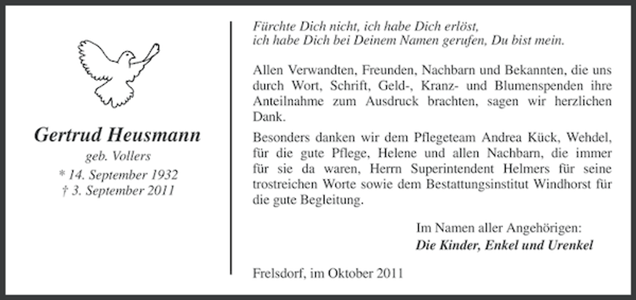 <p>Fürchte Dich nicht, ich habe Dich erlöst,<br />ich habe Dich bei Deinem Namen gerufen, Du bist mein.</p><p>Gertrud Heusmann<br />geb. Vollers<br />* 14. September 1932<br />† 3. September 2011</p><p>Allen Verwandten, Freunden, Nachbarn und Bekannten, die uns<br />durch Wort, Schrift, Geld-, Kranz- und Blumenspenden ihre<br />Anteilnahme zum Ausdruck brachten, sagen wir herzlichen<br />Dank.<br />Besonders danken wir dem Pflegeteam Andrea Kück, Wehdel,<br />für die gute Pflege, Helene und allen Nachbarn, die immer<br />für sie da waren, Herrn Superintendent Helmers für seine<br />trostreichen Worte sowie dem Bestattungsinstitut Windhorst für<br />die gute Begleitung.<br />Im Namen aller Angehörigen:<br />Die Kinder, Enkel und Urenkel<br />Frelsdorf, im Oktober 2011</p>
