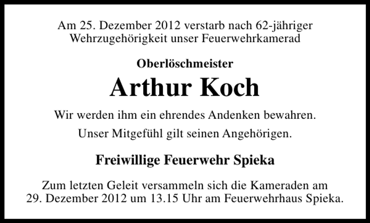 <p>Am 25. Dezember 2012 verstarb nach 62-jähriger<br />Wehrzugehörigkeit unser Feuerwehrkamerad<br />Oberlöschmeister</p><p>Arthur Koch<br />Wir werden ihm ein ehrendes Andenken bewahren.<br />Unser Mitgefühl gilt seinen Angehörigen.</p><p>Freiwillige Feuerwehr Spieka<br />Zum letzten Geleit versammeln sich die Kameraden am<br />29. Dezember 2012 um 13.15 Uhr am Feuerwehrhaus Spieka.</p>