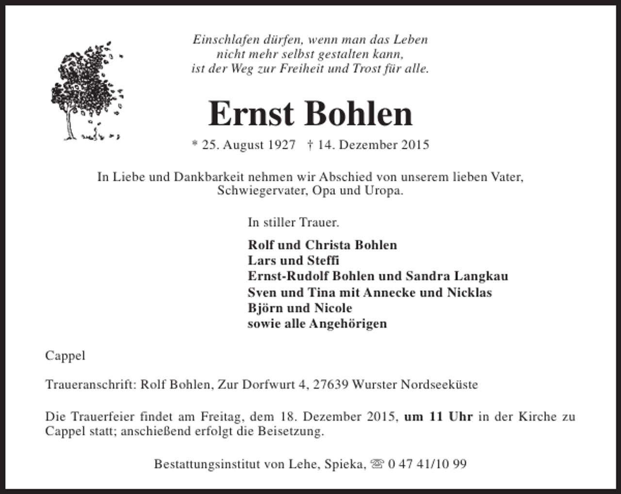 <p>Einschlafen dürfen, wenn man das Leben<br />nicht mehr selbst gestalten kann,<br />ist der Weg zur Freiheit und Trost für alle.</p><p>Ernst Bohlen</p><p>* 25. August 1927 † 14. Dezember 2015<br />In Liebe und Dankbarkeit nehmen wir Abschied von unserem lieben Vater,<br />Schwiegervater, Opa und Uropa.<br />In stiller Trauer.<br />Rolf und Christa Bohlen<br />Lars und Steffi<br />Ernst-Rudolf Bohlen und Sandra Langkau<br />Sven und Tina mit Annecke und Nicklas<br />Björn und Nicole<br />sowie alle Angehörigen<br />Cappel<br />Traueranschrift: Rolf Bohlen, Zur Dorfwurt 4, 27639 Wurster Nordseeküste<br />Die Trauerfeier findet am Freitag, dem 18. Dezember 2015, um 11 Uhr in der Kirche zu<br />Cappel statt; anschießend erfolgt die Beisetzung.<br />Bestattungsinstitut von Lehe, Spieka, s 0 47 41/10 99</p>