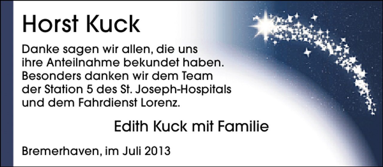 <p>Horst Kuck<br />Danke sagen wir allen, die uns<br />ihre Anteilnahme bekundet haben.<br />Besonders danken wir dem Team<br />der Station 5 des St. Joseph-Hospitals<br />und dem Fahrdienst Lorenz.</p><p>Edith Kuck mit Familie<br />Bremerhaven, im Juli 2013</p>