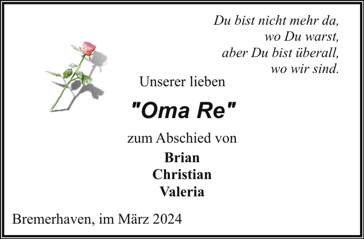 <p>Du bist nicht mehr da,<br />wo Du warst,<br />aber Du bist überall,<br />wo wir sind.</p><p>Unserer lieben</p><p>"Oma Re"<br />zum Abschied von<br />Brian<br />Christian<br />Valeria<br />Bremerhaven, im März 2024</p>