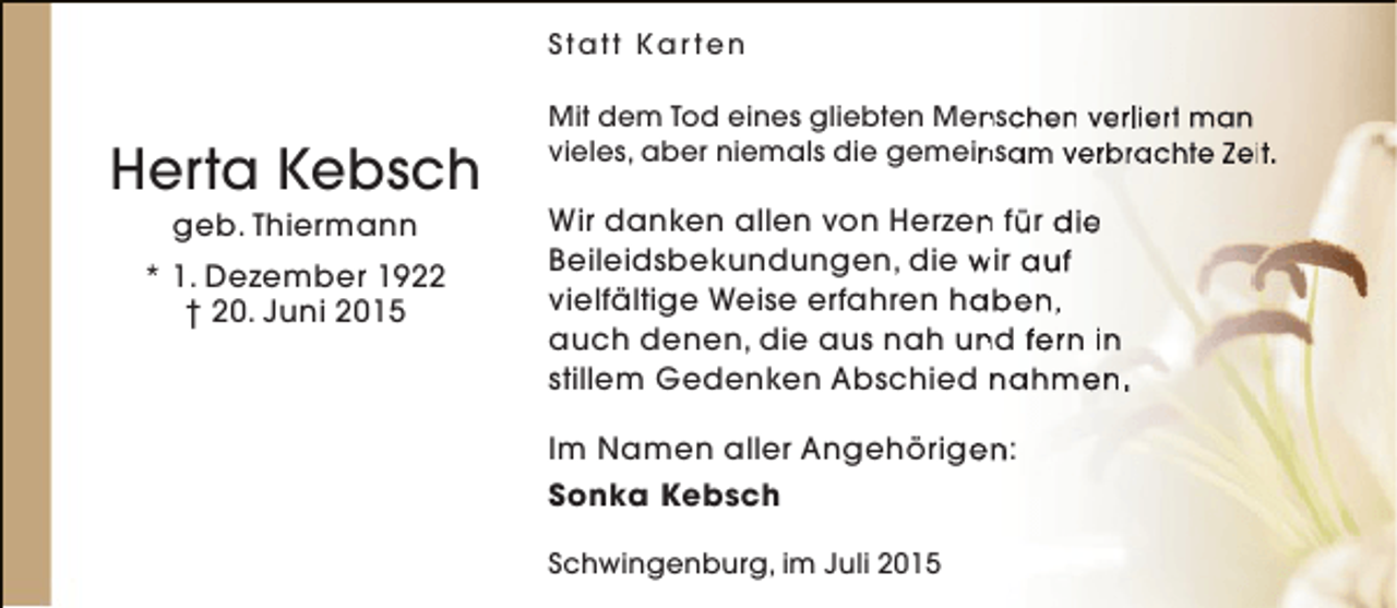 <p>Statt Kar ten</p><p>Herta Kebsch<br />geb. Thiermann</p><p>* 1. Dezember 1922<br />† 20. Juni 2015</p><p>Mit dem Tod eines gliebten Menschen verliert man<br />n<br />vieles, aber niemals die gemeinsam verbrachte Zeit.<br />n</p><p>Wir danken allen von Herzen für die<br />n<br />Beileidsbekundungen, die wir auf<br />vielfältige Weise erfahren haben,<br />a<br />auch denen, die aus nah und fern in<br />n<br />stillem Gedenken Abschied nahmen.<br />Im Namen aller Angehörigen:<br />e<br />Sonka Kebsch<br />Schwingenburg, im Juli 2015</p>