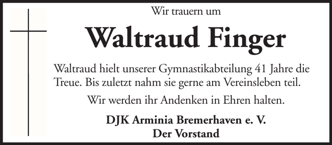 <p>Wir trauern um</p><p>Waltraud Finger<br />Waltraud hielt unserer Gymnastikabteilung 41 Jahre die<br />Treue. Bis zuletzt nahm sie gerne am Vereinsleben teil.<br />Wir werden ihr Andenken in Ehren halten.<br />DJK Arminia Bremerhaven e. V.<br />Der Vorstand</p>