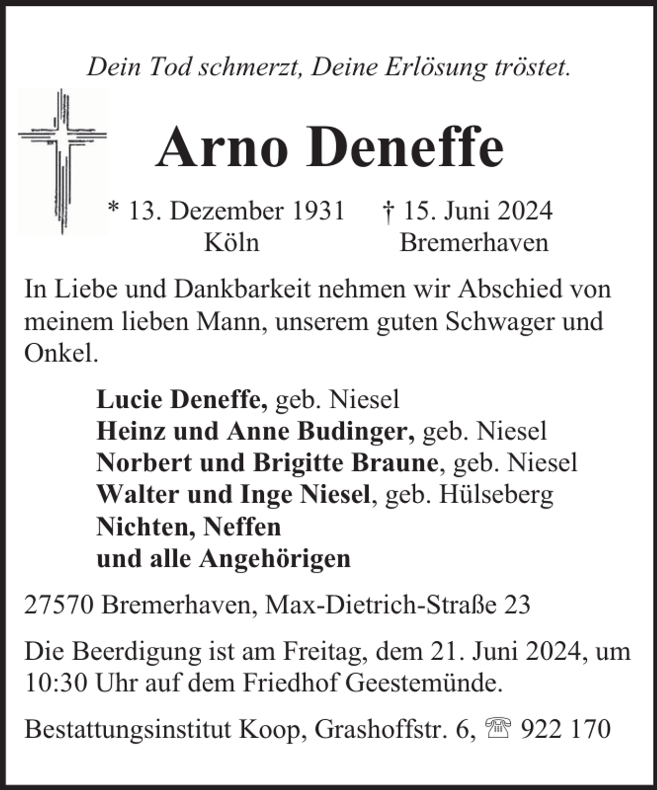 <p>Dein Tod schmerzt, Deine Erlösung tröstet.</p><p>Arno Deneffe<br />* 13. Dezember 1931<br />Köln</p><p>† 15. Juni 2024<br />Bremerhaven</p><p>In Liebe und Dankbarkeit nehmen wir Abschied von<br />meinem lieben Mann, unserem guten Schwager und<br />Onkel.<br />Lucie Deneffe, geb. Niesel<br />Heinz und Anne Budinger, geb. Niesel<br />Norbert und Brigitte Braune, geb. Niesel<br />Walter und Inge Niesel, geb. Hülseberg<br />Nichten, Neffen<br />und alle Angehörigen<br />27570 Bremerhaven, Max-Dietrich-Straße 23<br />Die Beerdigung ist am Freitag, dem 21. Juni 2024, um<br />10:30 Uhr auf dem Friedhof Geestemünde.<br />Bestattungsinstitut Koop, Grashoffstr. 6,  922 170</p>