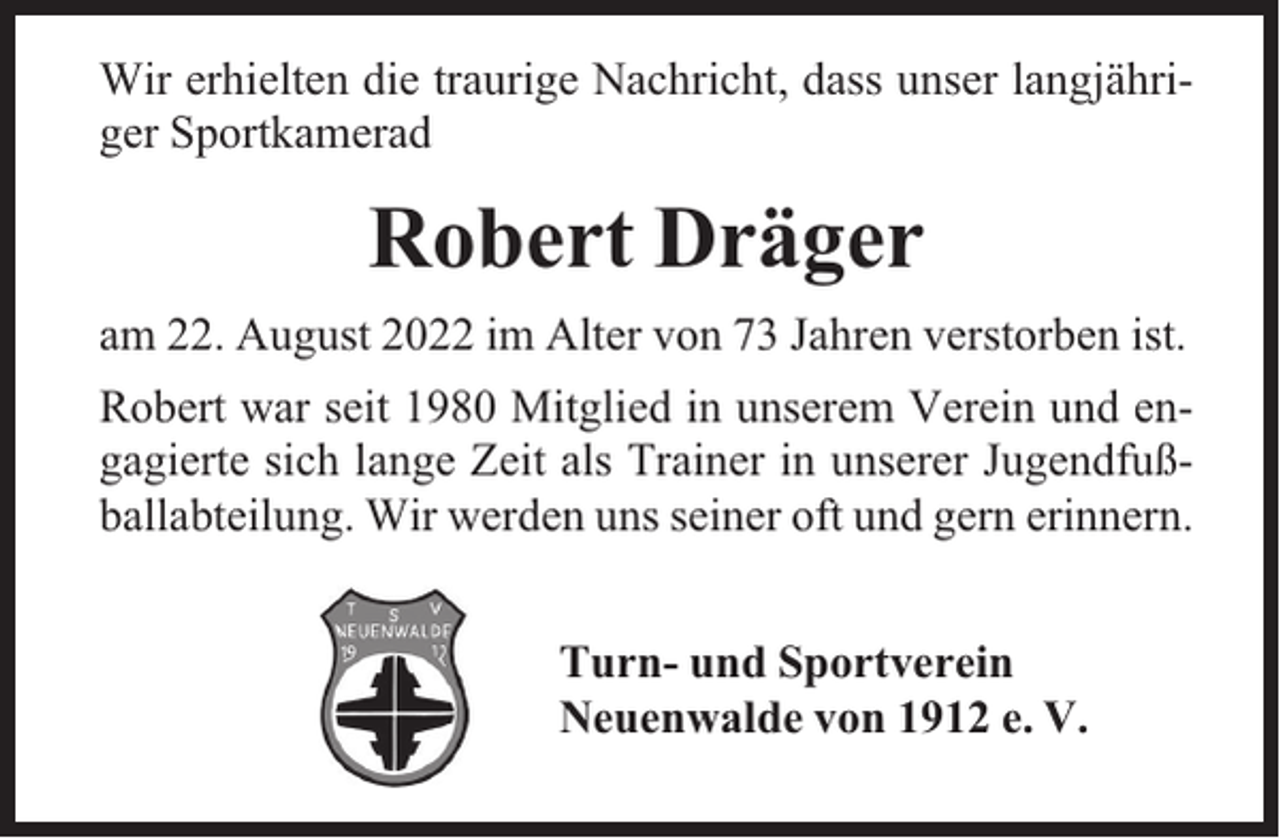 <p>Wir erhielten die traurige Nachricht, dass unser langjähriger Sportkamerad</p><p>Robert Dräger<br />am 22. August 2022 im Alter von 73 Jahren verstorben ist.<br />Robert war seit 1980 Mitglied in unserem Verein und engagierte sich lange Zeit als Trainer in unserer Jugendfußballabteilung. Wir werden uns seiner oft und gern erinnern.<br />Turn- und Sportverein<br />Neuenwalde von 1912 e. V.</p>