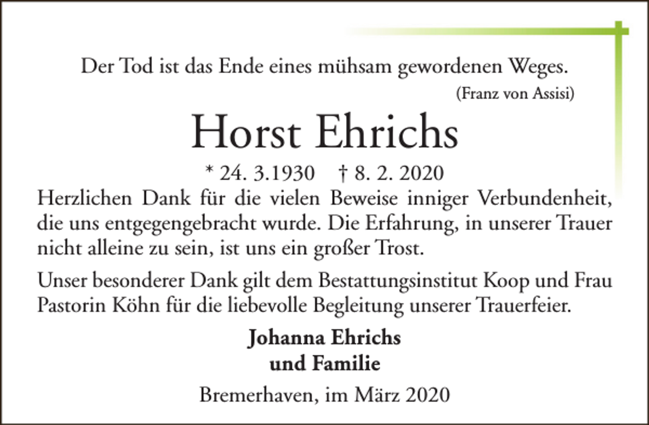 <p>Der Tod ist das Ende eines mühsam gewordenen Weges.<br />(Franz von Assisi)</p><p>Horst Ehrichs</p><p>* 24. 3.1930 † 8. 2. 2020<br />Herzlichen Dank für die vielen Beweise inniger Verbundenheit,<br />die uns entgegengebracht wurde. Die Erfahrung, in unserer Trauer<br />nicht alleine zu sein, ist uns ein großer Trost.<br />Unser besonderer Dank gilt dem Bestattungsinstitut Koop und Frau<br />Pastorin Köhn für die liebevolle Begleitung unserer Trauerfeier.<br />Johanna Ehrichs<br />und Familie<br />Bremerhaven, im März 2020</p>
