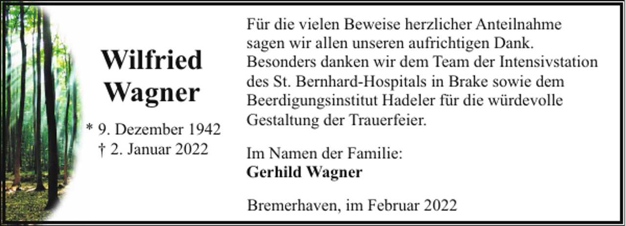 <p>Wilfried<br />Wagner<br />* 9. Dezember 1942<br />† 2. Januar 2022</p><p>Für die vielen Beweise herzlicher Anteilnahme<br />sagen wir allen unseren aufrichtigen Dank.<br />Besonders danken wir dem Team der Intensivstation<br />des St. Bernhard-Hospitals in Brake sowie dem<br />Beerdigungsinstitut Hadeler für die würdevolle<br />Gestaltung der Trauerfeier.<br />Im Namen der Familie:<br />Gerhild Wagner<br />Bremerhaven, im Februar 2022</p>