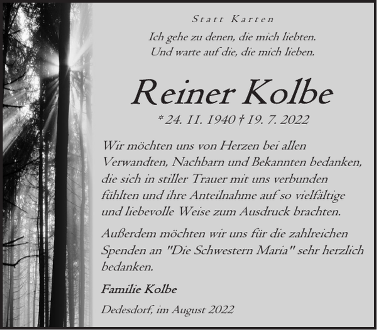 <p>Statt Karten</p><p>Ich gehe zu denen, die mich liebten.<br />Und warte auf die, die mich lieben.</p><p>* 24. 11. 1940 † 19. 7. 2022<br />Wir möchten uns von Herzen bei allen<br />Verwandten, Nachbarn und Bekannten bedanken,<br />die sich in stiller Trauer mit uns verbunden<br />fühlten und ihre Anteilnahme auf so vielfältige<br />und liebevolle Weise zum Ausdruck brachten.<br />Außerdem möchten wir uns für die zahlreichen<br />Spenden an "Die Schwestern Maria" sehr herzlich<br />bedanken.<br />Dedesdorf, im August 2022</p>
