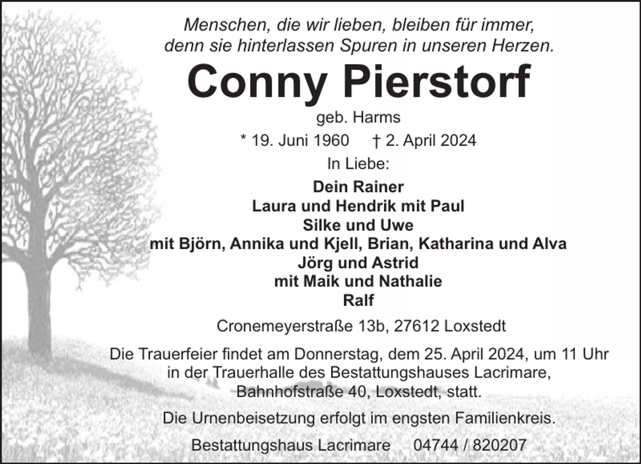 <p>Menschen, die wir lieben, bleiben für immer,<br />denn sie hinterlassen Spuren in unseren Herzen.</p><p>Conny Pierstorf</p><p>geb. Harms<br />* 19. Juni 1960 † 2. April 2024<br />In Liebe:<br />Dein Rainer<br />Laura und Hendrik mit Paul<br />Silke und Uwe<br />mit Björn, Annika und Kjell, Brian, Katharina und Alva<br />Jörg und Astrid<br />mit Maik und Nathalie<br />Ralf<br />Cronemeyerstraße 13b, 27612 Loxstedt<br />Die Trauerfeier findet am Donnerstag, dem 25. April 2024, um 11 Uhr<br />in der Trauerhalle des Bestattungshauses Lacrimare,<br />Bahnhofstraße 40, Loxstedt, statt.<br />Die Urnenbeisetzung erfolgt im engsten Familienkreis.<br />Bestattungshaus Lacrimare</p><p>04744 / 820207</p>