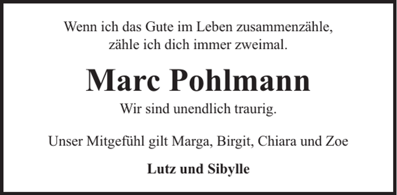 <p>Wenn ich das Gute im Leben zusammenzähle,<br />zähle ich dich immer zweimal.</p><p>Marc Pohlmann<br />Wir sind unendlich traurig.</p><p>Unser Mitgefühl gilt Marga, Birgit, Chiara und Zoe<br />Lutz und Sibylle</p>