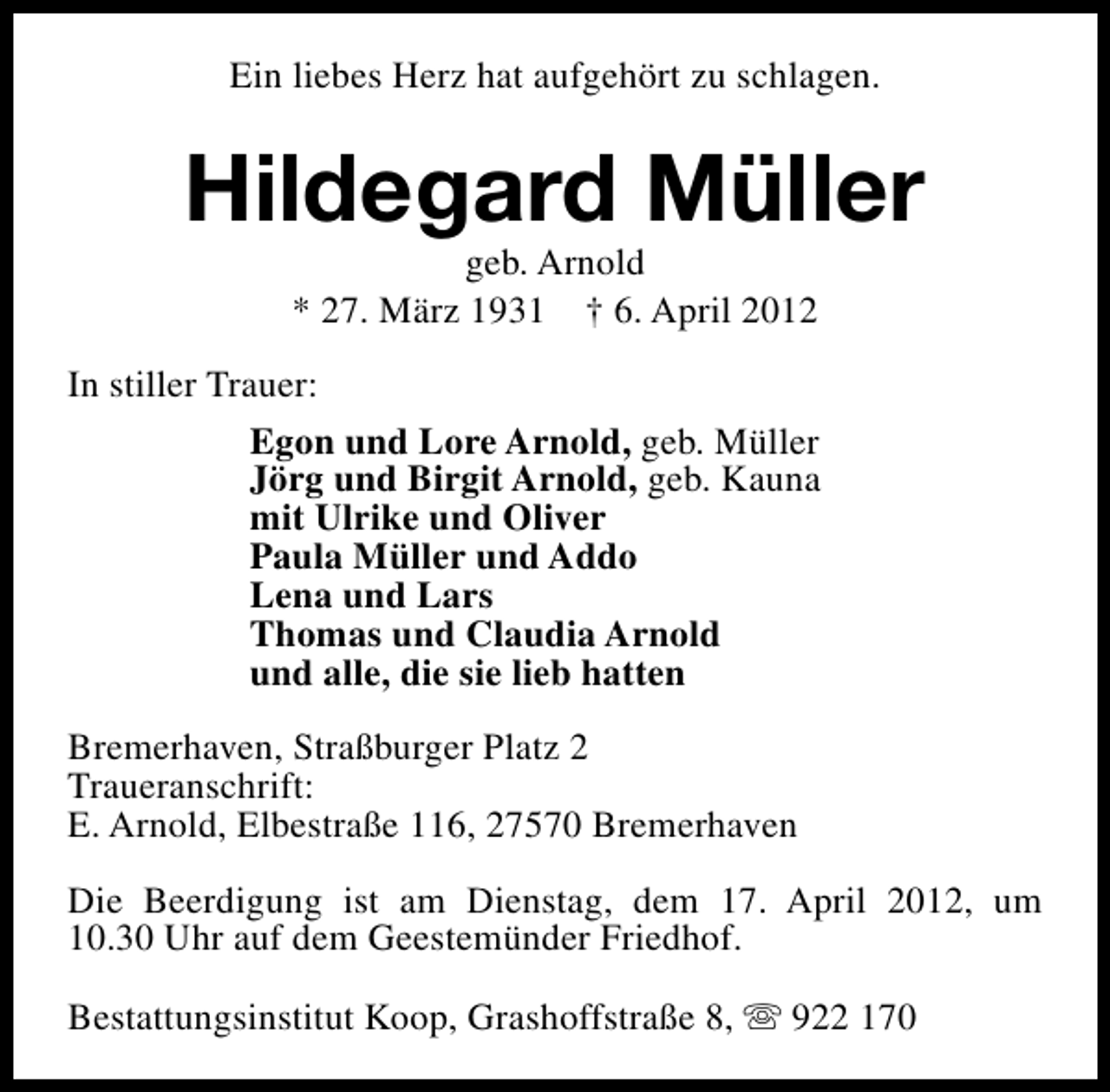 <p>Ein liebes Herz hat aufgehört zu schlagen.</p><p>Hildegard Müller<br />geb. Arnold<br />* 27. März 1931 † 6. April 2012</p><p>In stiller Trauer:<br />Egon und Lore Arnold, geb. Müller<br />Jörg und Birgit Arnold, geb. Kauna<br />mit Ulrike und Oliver<br />Paula Müller und Addo<br />Lena und Lars<br />Thomas und Claudia Arnold<br />und alle, die sie lieb hatten<br />Bremerhaven, Straßburger Platz 2<br />Traueranschrift:<br />E. Arnold, Elbestraße 116, 27570 Bremerhaven<br />Die Beerdigung ist am Dienstag, dem 17. April 2012, um<br />10.30 Uhr auf dem Geestemünder Friedhof.<br />Bestattungsinstitut Koop, Grashoffstraße 8, s 922 170</p>
