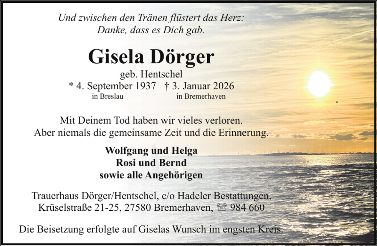 <p>Und zwischen den Tränen flüstert das Herz:<br />Danke, dass es Dich gab.</p><p>Gisela Dörger</p><p>geb. Hentschel<br />* 4. September 1937 † 3. Januar 2026<br />in Breslau</p><p>in Bremerhaven</p><p>Mit Deinem Tod haben wir vieles verloren.<br />Aber niemals die gemeinsame Zeit und die Erinnerung.<br />Wolfgang und Helga<br />Rosi und Bernd<br />sowie alle Angehörigen<br />Trauerhaus Dörger/Hentschel, c/o Hadeler Bestattungen,<br />Krüselstraße 21-25, 27580 Bremerhaven, ' 984 660<br />Die Beisetzung erfolgte auf Giselas Wunsch im engsten Kreis.</p>
