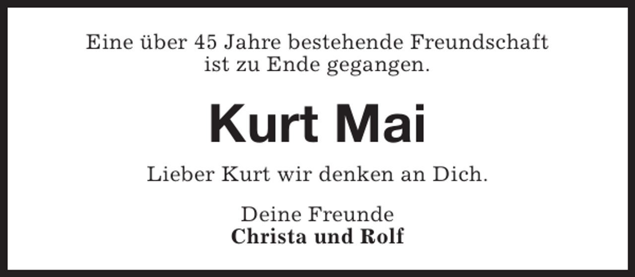 <p>Eine über 45 Jahre bestehende Freundschaft<br />ist zu Ende gegangen.</p><p>Kurt Mai</p><p>Lieber Kurt wir denken an Dich.<br />Deine Freunde<br />Christa und Rolf</p>