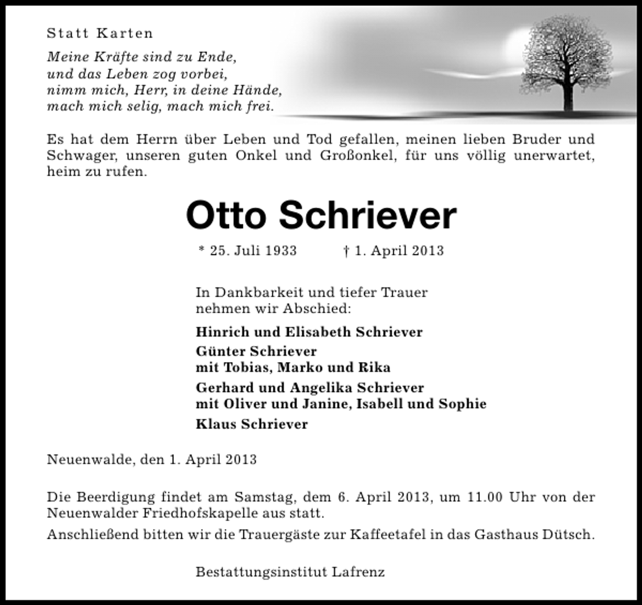 <p>S t a t t K a rt e n<br />Meine Kräfte sind zu Ende,<br />und das Leben zog vorbei,<br />nimm mich, Herr, in deine Hände,<br />mach mich selig, mach mich frei.<br />Es hat dem Herrn über Leben und Tod gefallen, meinen lieben Bruder und<br />Schwager, unseren guten Onkel und Großonkel, für uns völlig unerwartet,<br />heim zu rufen.</p><p>Otto Schriever<br />* 25. Juli 1933</p><p>† 1. April 2013</p><p>In Dankbarkeit und tiefer Trauer<br />nehmen wir Abschied:<br />Hinrich und Elisabeth Schriever<br />Günter Schriever<br />mit Tobias, Marko und Rika<br />Gerhard und Angelika Schriever<br />mit Oliver und Janine, Isabell und Sophie<br />Klaus Schriever<br />Neuenwalde, den 1. April 2013<br />Die Beerdigung findet am Samstag, dem 6. April 2013, um 11.00 Uhr von der<br />Neuenwalder Friedhofskapelle aus statt.<br />Anschließend bitten wir die Trauergäste zur Kaffeetafel in das Gasthaus Dütsch.<br />Bestattungsinstitut Lafrenz</p>