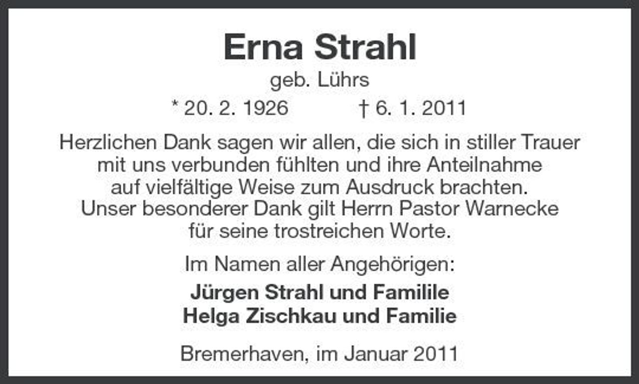 <p>Erna Strahl<br />geb. Lührs * 20. 2. 1926 † 6. 1. 2011 Herzlichen Dank sagen wir allen, die sich in stiller Trauer mit uns verbunden fühlten und ihre Anteilnahme auf vielfältige Weise zum Ausdruck brachten. Unser besonderer Dank gilt Herrn Pastor Warnecke für seine trostreichen Worte. Im Namen aller Angehörigen: Jürgen Strahl und Familile Helga Zischkau und Familie Bremerhaven, im Januar 2011</p>