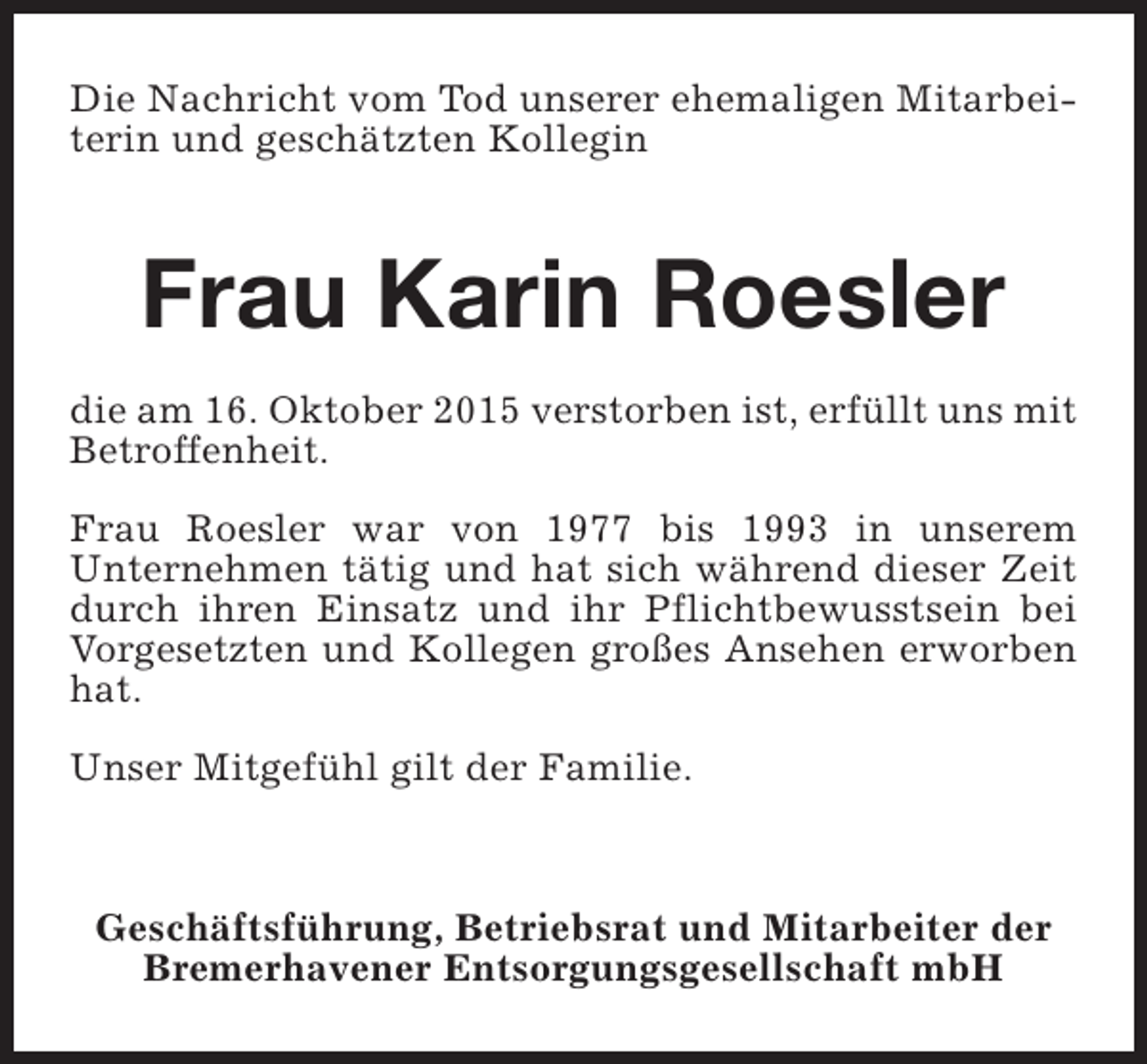 <p>Die Nachricht vom Tod unserer ehemaligen Mitarbeiterin und geschätzten Kollegin</p><p>Frau Karin Roesler<br />die am 16. Oktober 2015 verstorben ist, erfüllt uns mit<br />Betroffenheit.<br />Frau Roesler war von 1977 bis 1993 in unserem<br />Unternehmen tätig und hat sich während dieser Zeit<br />durch ihren Einsatz und ihr Pflichtbewusstsein bei<br />Vorgesetzten und Kollegen großes Ansehen erworben<br />hat.<br />Unser Mitgefühl gilt der Familie.</p><p>Geschäftsführung, Betriebsrat und Mitarbeiter der<br />Bremerhavener Entsorgungsgesellschaft mbH</p>