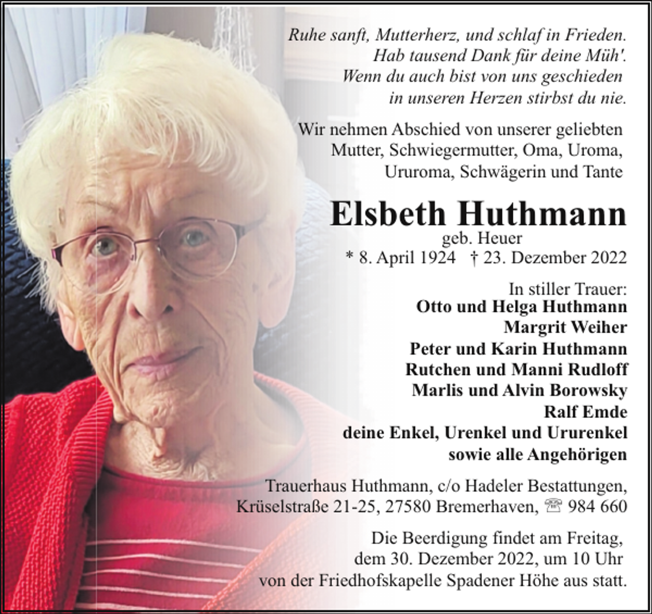<p>Ruhe sanft, Mutterherz, und schlaf in Frieden.<br />Hab tausend Dank für deine Müh'.<br />Wenn du auch bist von uns geschieden<br />in unseren Herzen stirbst du nie.<br />Wir nehmen Abschied von unserer geliebten<br />Mutter, Schwiegermutter, Oma, Uroma,<br />Ururoma, Schwägerin und Tante</p><p>Elsbethgeb.Huthmann<br />Heuer</p><p>* 8. April 1924 † 23. Dezember 2022</p><p>In stiller Trauer:<br />Otto und Helga Huthmann<br />Margrit Weiher<br />Peter und Karin Huthmann<br />Rutchen und Manni Rudloff<br />Marlis und Alvin Borowsky<br />Ralf Emde<br />deine Enkel, Urenkel und Ururenkel<br />sowie alle Angehörigen<br />Trauerhaus Huthmann, c/o Hadeler Bestattungen,<br />Krüselstraße 21-25, 27580 Bremerhaven, ' 984 660<br />Die Beerdigung findet am Freitag,<br />dem 30. Dezember 2022, um 10 Uhr<br />von der Friedhofskapelle Spadener Höhe aus statt.</p>