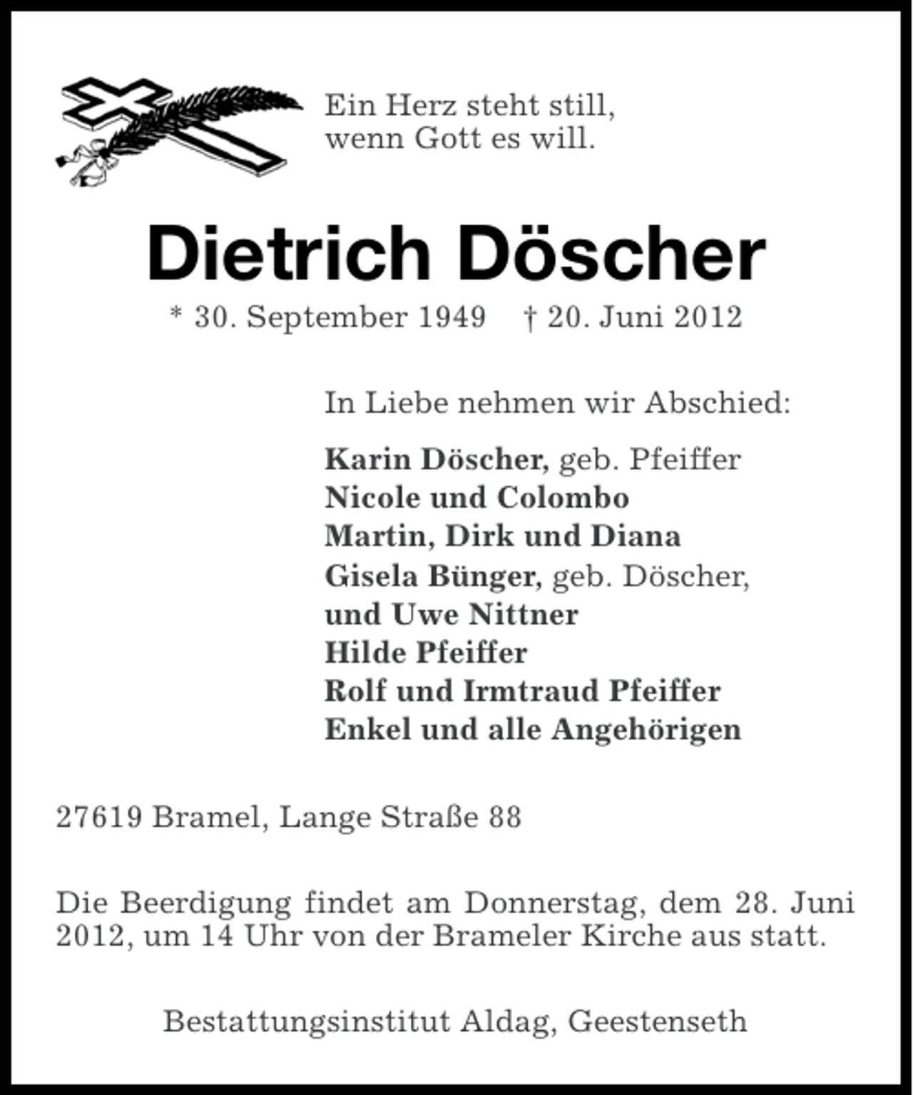 <p>Ein Herz steht still,<br />wenn Gott es will.</p><p>Dietrich Döscher<br />* 30. September 1949</p><p>† 20. Juni 2012</p><p>In Liebe nehmen wir Abschied:<br />Karin Döscher, geb. Pfeiffer<br />Nicole und Colombo<br />Martin, Dirk und Diana<br />Gisela Bünger, geb. Döscher,<br />und Uwe Nittner<br />Hilde Pfeiffer<br />Rolf und Irmtraud Pfeiffer<br />Enkel und alle Angehörigen<br />27619 Bramel, Lange Straße 88<br />Die Beerdigung findet am Donnerstag, dem 28. Juni<br />2012, um 14 Uhr von der Brameler Kirche aus statt.<br />Bestattungsinstitut Aldag, Geestenseth</p>