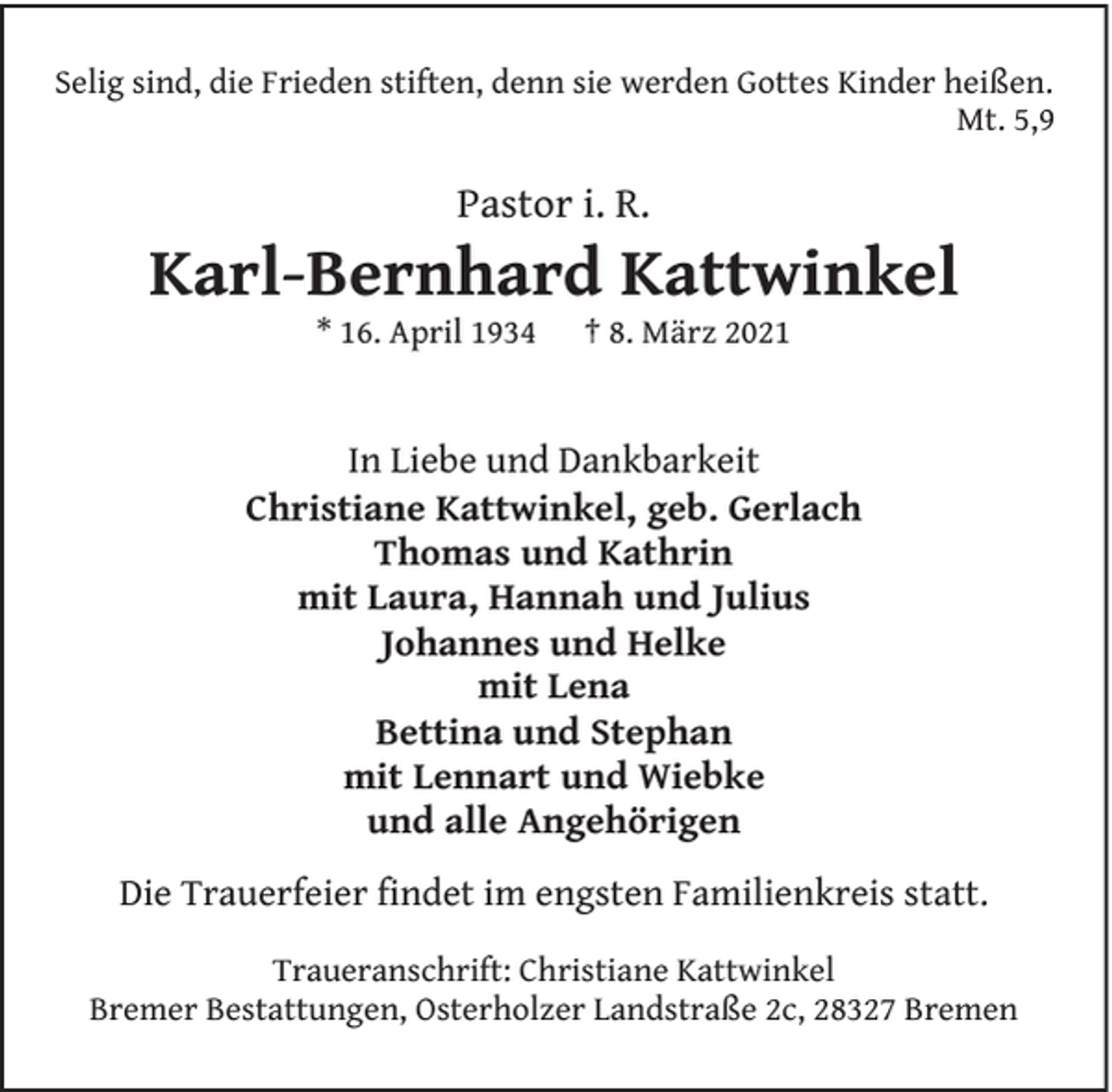 <p>Selig sind, die Frieden stiften, denn sie werden Gottes Kinder heißen.<br />Mt. 5,9</p><p>Pastor i. R.</p><p>Karl-Bernhard Kattwinkel<br />* 16. April 1934</p><p>† 8. März 2021</p><p>In Liebe und Dankbarkeit<br />Christiane Kattwinkel, geb. Gerlach<br />Thomas und Kathrin<br />mit Laura, Hannah und Julius<br />Johannes und Helke<br />mit Lena<br />Bettina und Stephan<br />mit Lennart und Wiebke<br />und alle Angehörigen<br />Die Trauerfeier findet im engsten Familienkreis statt.<br />Traueranschrift: Christiane Kattwinkel<br />Bremer Bestattungen, Osterholzer Landstraße 2c, 28327 Bremen</p>