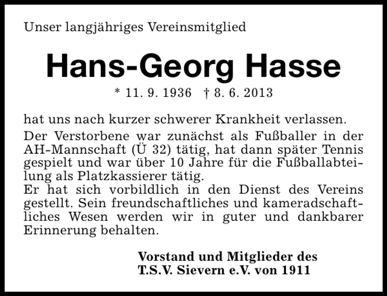 <p>Unser langjähriges Vereinsmitglied</p><p>Hans-Georg Hasse<br />* 11. 9. 1936 † 8. 6. 2013</p><p>hat uns nach kurzer schwerer Krankheit verlassen.<br />Der Verstorbene war zunächst als Fußballer in der<br />AH-Mannschaft (Ü 32) tätig, hat dann später Tennis<br />gespielt und war über 10 Jahre für die Fußballabteilung als Platzkassierer tätig.<br />Er hat sich vorbildlich in den Dienst des Vereins<br />gestellt. Sein freundschaftliches und kameradschaftliches Wesen werden wir in guter und dankbarer<br />Erinnerung behalten.<br />Vorstand und Mitglieder des<br />T.S.V. Sievern e.V. von 1911</p>