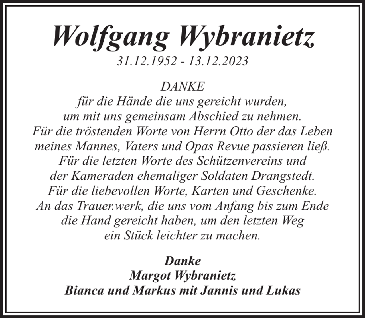 <p>Wolfgang Wybranietz<br />31.12.1952 - 13.12.2023</p><p>DANKE<br />für die Hände die uns gereicht wurden,<br />um mit uns gemeinsam Abschied zu nehmen.<br />Für die tröstenden Worte von Herrn Otto der das Leben<br />meines Mannes, Vaters und Opas Revue passieren ließ.<br />Für die letzten Worte des Schützenvereins und<br />der Kameraden ehemaliger Soldaten Drangstedt.<br />Für die liebevollen Worte, Karten und Geschenke.<br />An das Trauer.werk, die uns vom Anfang bis zum Ende<br />die Hand gereicht haben, um den letzten Weg<br />ein Stück leichter zu machen.<br />Danke<br />Margot Wybranietz<br />Bianca und Markus mit Jannis und Lukas</p>