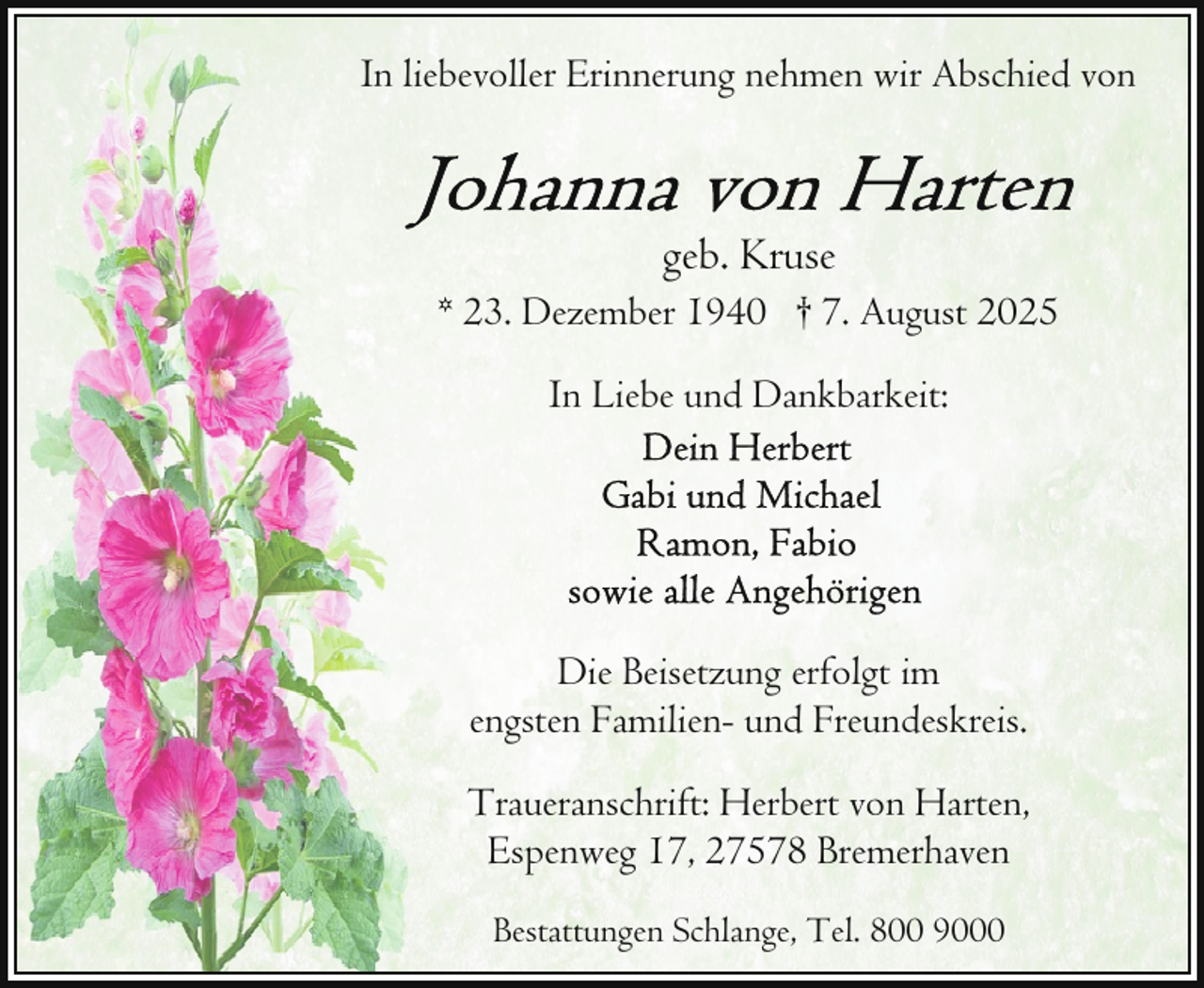 <p>In liebevoller Erinnerung nehmen wir Abschied von</p>
<p>geb. Kruse<br />* 23. Dezember 1940 † 7. August 2025<br />In Liebe und Dankbarkeit:</p>
<p>Die Beisetzung erfolgt im<br />engsten Familien- und Freundeskreis.<br />Traueranschrift: Herbert von Harten,<br />Espenweg 17, 27578 Bremerhaven<br />Bestattungen Schlange, Tel. 800 9000</p>