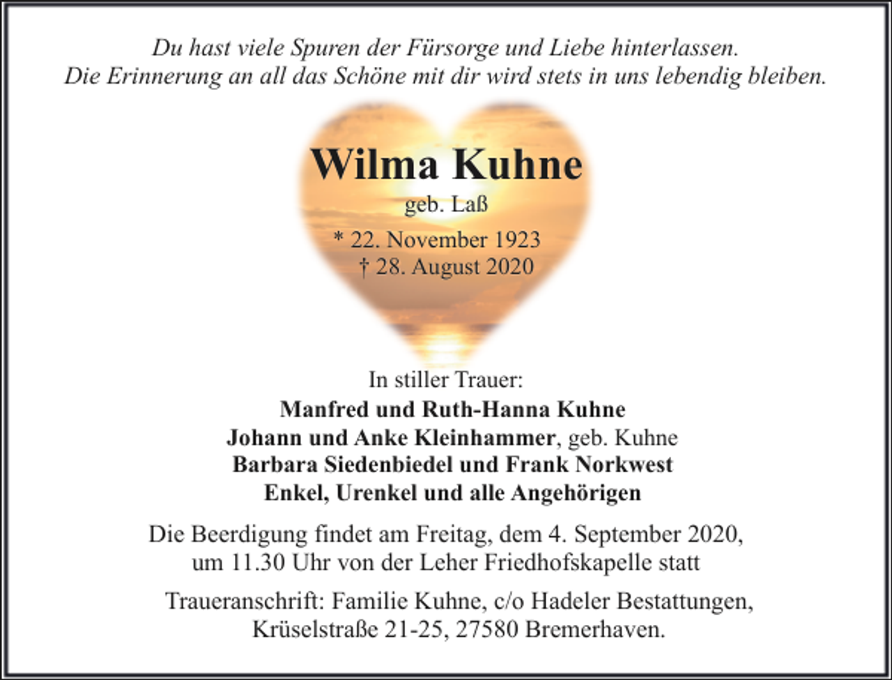 <p>Du hast viele Spuren der Fürsorge und Liebe hinterlassen.<br />Die Erinnerung an all das Schöne mit dir wird stets in uns lebendig bleiben.</p><p>Wilma Kuhne<br />geb. Laß<br />* 22. November 1923<br />† 28. August 2020</p><p>In stiller Trauer:<br />Manfred und Ruth-Hanna Kuhne<br />Johann und Anke Kleinhammer, geb. Kuhne<br />Barbara Siedenbiedel und Frank Norkwest<br />Enkel, Urenkel und alle Angehörigen</p><p>Die Beerdigung findet am Freitag, dem 4. September 2020,<br />um 11.30 Uhr von der Leher Friedhofskapelle statt<br />Traueranschrift: Familie Kuhne, c/o Hadeler Bestattungen,<br />Krüselstraße 21-25, 27580 Bremerhaven.</p>
