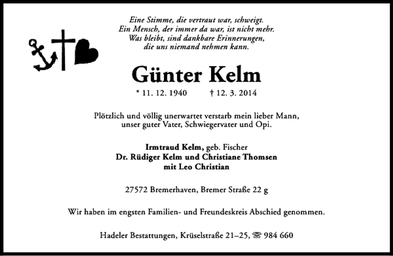 <p>Eine Stimme, die vertraut war, schweigt.<br />Ein Mensch, der immer da war, ist nicht mehr.<br />Was bleibt, sind dankbare Erinnerungen,<br />die uns niemand nehmen kann.</p><p>Günter Kelm<br />* 11. 12. 1940</p><p>† 12. 3. 2014</p><p>Plötzlich und völlig unerwartet verstarb mein lieber Mann,<br />unser guter Vater, Schwiegervater und Opi.<br />Irmtraud Kelm, geb. Fischer<br />Dr. Rüdiger Kelm und Christiane Thomsen<br />mit Leo Christian<br />27572 Bremerhaven, Bremer Straße 22 g<br />Wir haben im engsten Familien- und Freundeskreis Abschied genommen.<br />Hadeler Bestattungen, Krüselstraße 21–25, s 984 660</p>