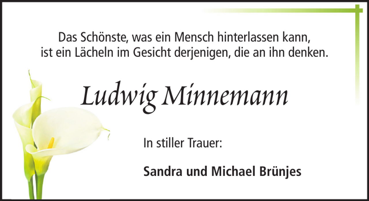 <p>Das Schönste, was ein Mensch hinterlassen kann,<br />ist ein Lächeln im Gesicht derjenigen, die an ihn denken.</p><p>Ludwig Minnemann<br />In stiller Trauer:<br />Sandra und Michael Brünjes</p>
