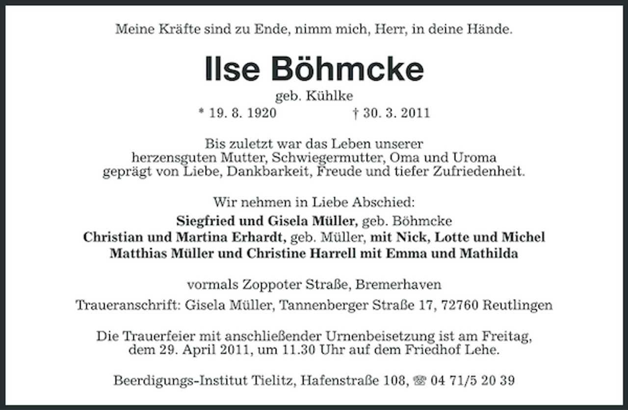 <p>Meine Kräfte sind zu Ende, nimm mich, Herr, in deine Hände.</p><p>Ilse Böhmcke<br />geb. Kühlke * 19. 8. 1920 † 30. 3. 2011 Bis zuletzt war das Leben unserer herzensguten Mutter, Schwiegermutter, Oma und Uroma geprägt von Liebe, Dankbarkeit, Freude und tiefer Zufriedenheit. Wir nehmen in Liebe Abschied: Siegfried und Gisela Müller, geb. Böhmcke Christian und Martina Erhardt, geb. Müller, mit Nick, Lotte und Michel Matthias Müller und Christine Harrell mit Emma und Mathilda vormals Zoppoter Straße, Bremerhaven Traueranschrift: Gisela Müller, Tannenberger Straße 17, 72760 Reutlingen Die Trauerfeier mit anschließender Urnenbeisetzung ist am Freitag, dem 29. April 2011, um 11.30 Uhr auf dem Friedhof Lehe. Beerdigungs-Institut Tielitz, Hafenstraße 108, 04 71/5 20 39</p>