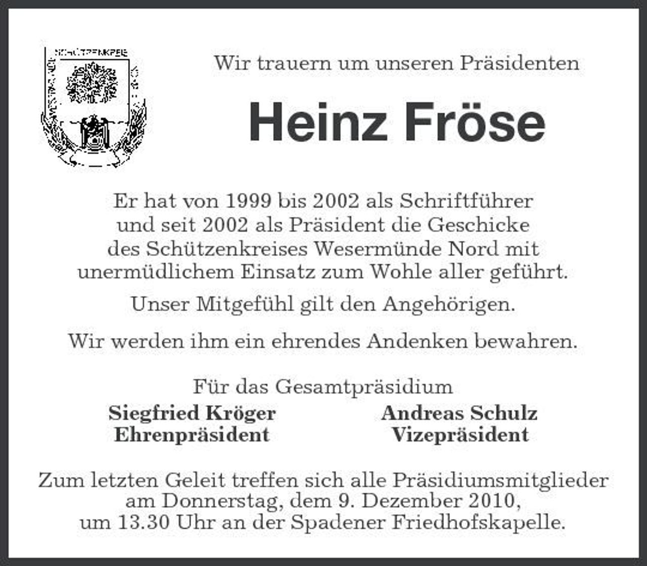 <p>Wir trauern um unseren Präsidenten<br />Heinz Fröse</p><p>Er hat von 1999 bis 2002 als Schriftführer<br />und seit 2002 als Präsident die Geschicke<br />des Schützenkreises Wesermünde Nord mit<br />unermüdlichem Einsatz zum Wohle aller geführt.<br />Unser Mitgefühl gilt den Angehörigen.<br />Wir werden ihm ein ehrendes Andenken bewahren.<br />Für das Gesamtpräsidium<br />Siegfried Kröger Andreas Schulz<br />Ehrenpräsident Vizepräsident<br />Zum letzten Geleit treffen sich alle Präsidiumsmitglieder am Donnerstag, dem 9. Dezember 2010,<br />um 13.30 Uhr an der Spadener Friedhofskapelle.</p>