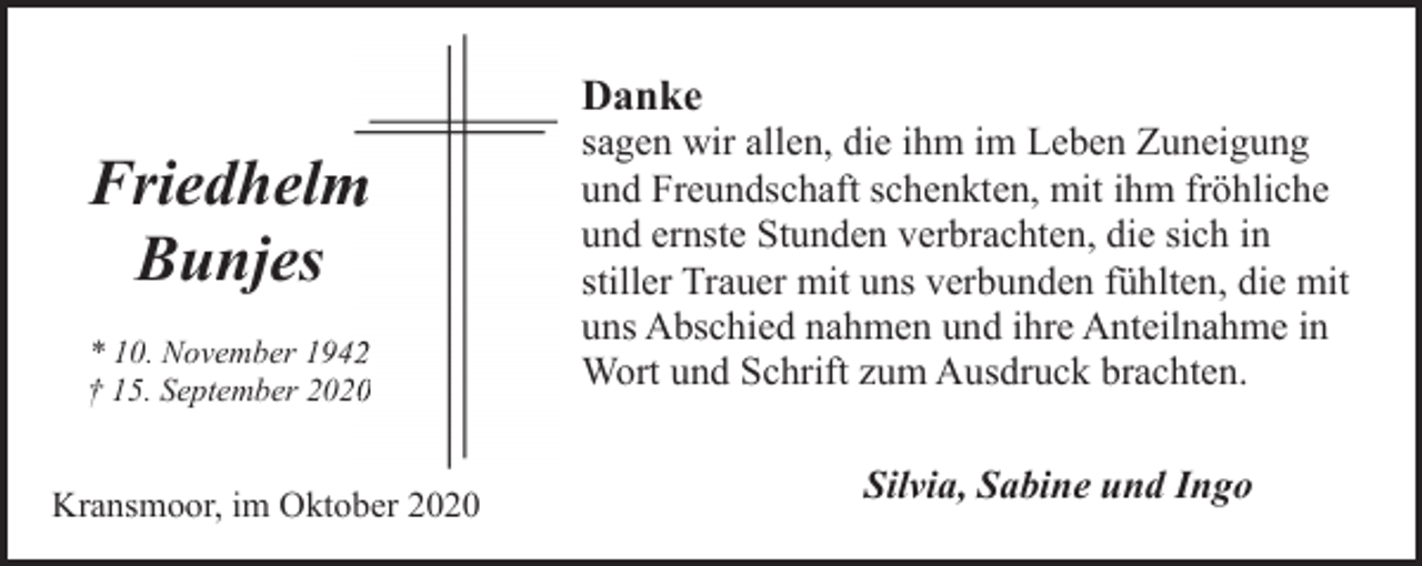 <p>Danke</p><p>Friedhelm<br />m<br />Bunjes<br />* 10. November 194<br />† 15. September 2020</p><p>Kransmoor, im Oktober 2020</p><p>sagen wir allen, die ihm im Leben Zuneigung<br />und Freundschaft schenkten, mit ihm fröhliche<br />und ernste Stunden verbrachten, die sich in<br />stiller Trauer mit uns verbunden fühlten, die mit<br />uns Abschied nahmen und ihre Anteilnahme in<br />Wort und Schrift zum Ausdruck brachten.<br />Silvia, Sabine und Ingo</p>