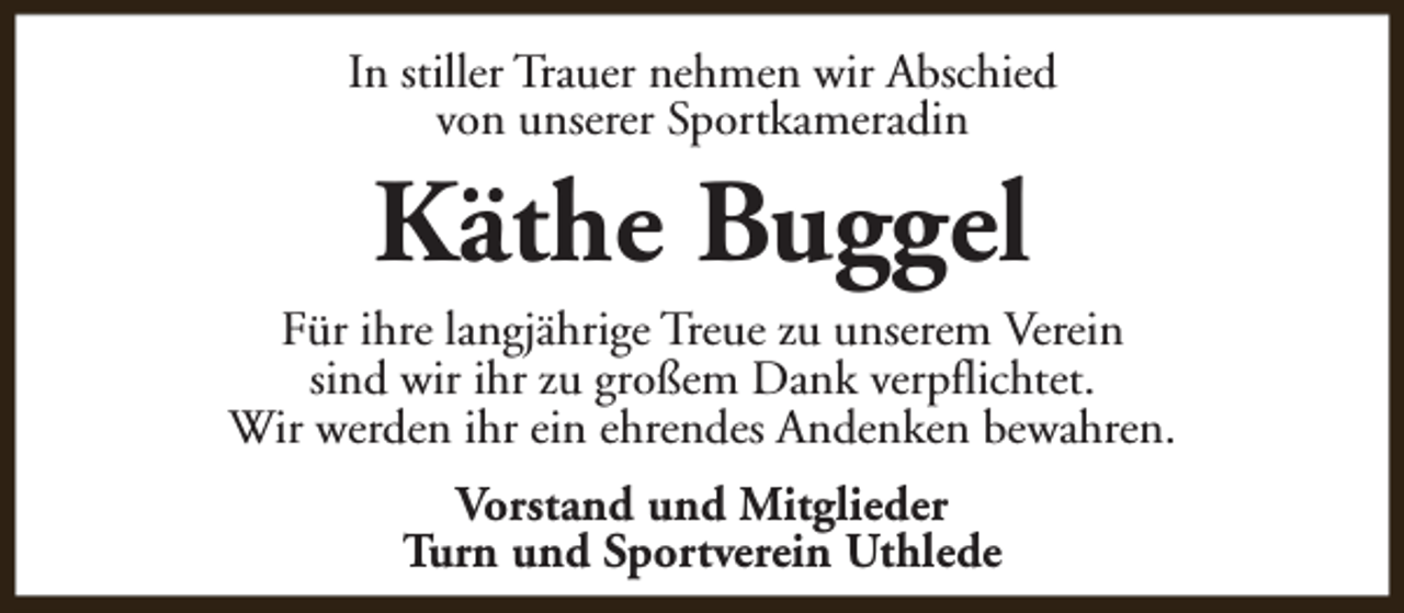 <p>In stiller Trauer nehmen wir Abschied<br />von unserer Sportkameradin</p><p>Käthe Buggel</p><p>Für ihre langjährige Treue zu unserem Verein<br />sind wir ihr zu großem Dank verpflichtet.<br />Wir werden ihr ein ehrendes Andenken bewahren.<br />Vorstand und Mitglieder<br />Turn und Sportverein Uthlede</p>
