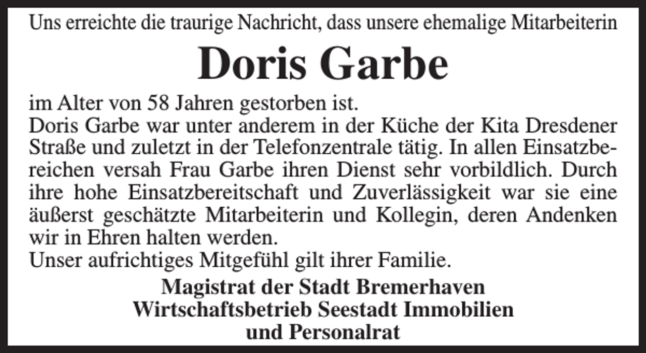 <p>Uns erreichte die traurige Nachricht, dass unsere ehemalige Mitarbeiterin</p><p>Doris Garbe</p><p>im Alter von 58 Jahren gestorben ist.<br />Doris Garbe war unter anderem in der Küche der Kita Dresdener<br />Straße und zuletzt in der Telefonzentrale tätig. In allen Einsatzbereichen versah Frau Garbe ihren Dienst sehr vorbildlich. Durch<br />ihre hohe Einsatzbereitschaft und Zuverlässigkeit war sie eine<br />äußerst geschätzte Mitarbeiterin und Kollegin, deren Andenken<br />wir in Ehren halten werden.<br />Unser aufrichtiges Mitgefühl gilt ihrer Familie.<br />Magistrat der Stadt Bremerhaven<br />Wirtschaftsbetrieb Seestadt Immobilien<br />und Personalrat</p>